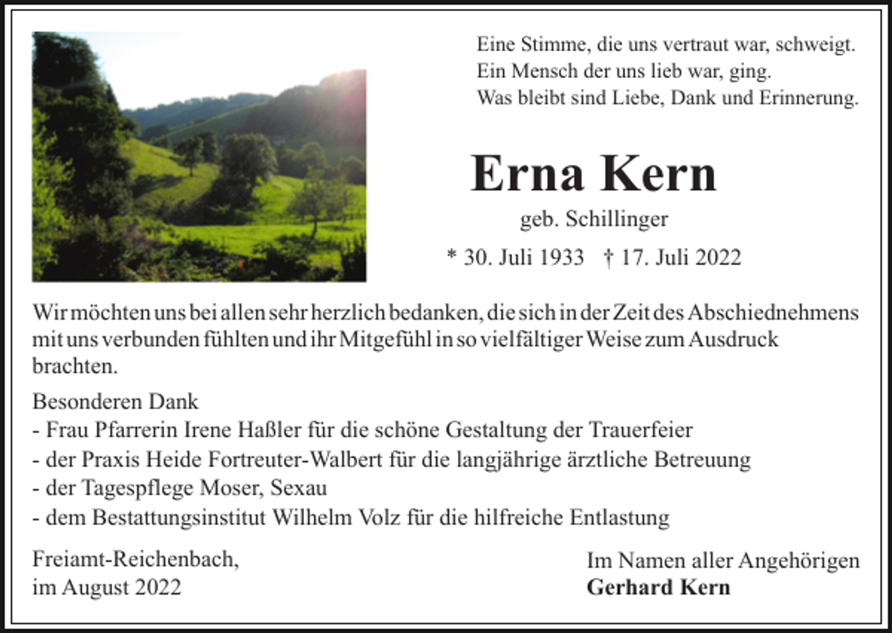 <p>Eine Stimme, die uns vertraut war, schweigt.<br />Ein Mensch der uns lieb war, ging.<br />Was bleibt sind Liebe, Dank und Erinnerung.</p><p>Erna Kern<br />geb. Schillinger<br />* 30. Juli 1933 † 17. Juli 2022<br />Wir möchten uns bei allen sehr herzlich bedanken, die sich in der Zeit des Abschiednehmens<br />mit uns verbunden fühlten und ihr Mitgefühl in so vielfältiger Weise zum Ausdruck<br />brachten.<br />Besonderen Dank<br />- Frau Pfarrerin Irene Haßler für die schöne Gestaltung der Trauerfeier<br />- der Praxis Heide Fortreuter-Walbert für die langjährige ärztliche Betreuung<br />- der Tagespflege Moser, Sexau<br />- dem Bestattungsinstitut Wilhelm Volz für die hilfreiche Entlastung<br />Freiamt-Reichenbach,<br />im August 2022</p><p>Im Namen aller Angehörigen<br />Gerhard Kern</p>
