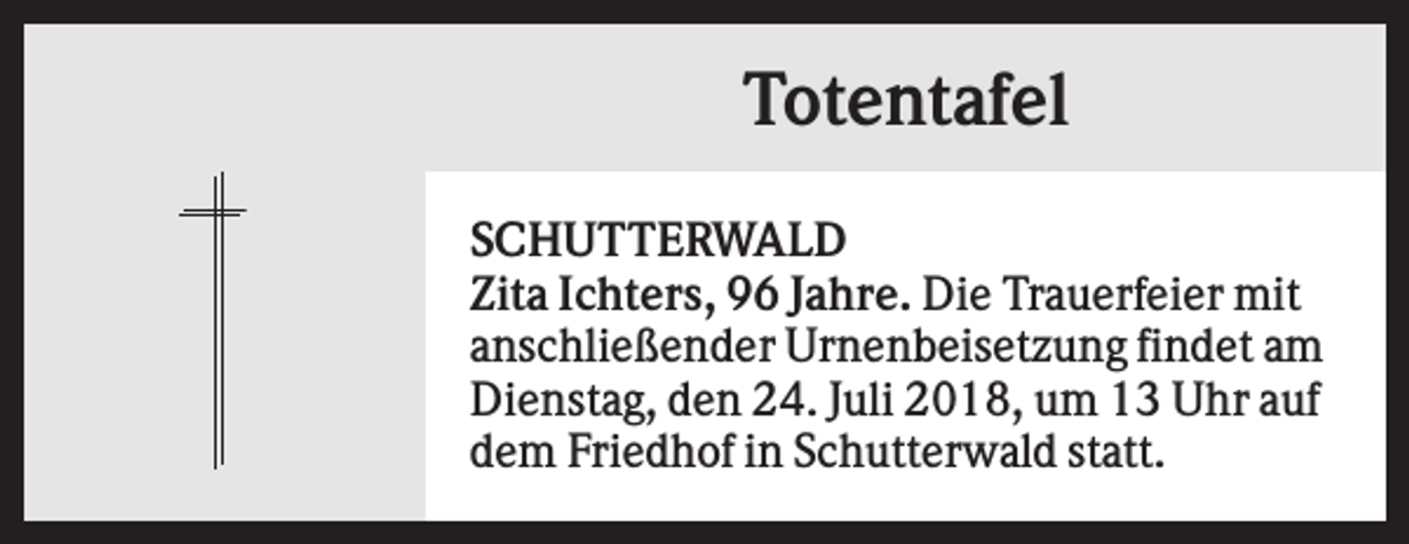 <p>Totentafel<br />SCHUTTERWALD<br />Zita Ichters, 96 Jahre. Die Trauerfeier mit<br />anschließender Urnenbeisetzung findet am<br />Dienstag, den 24. Juli 2018, um 13 Uhr auf<br />dem Friedhof in Schutterwald statt.</p>