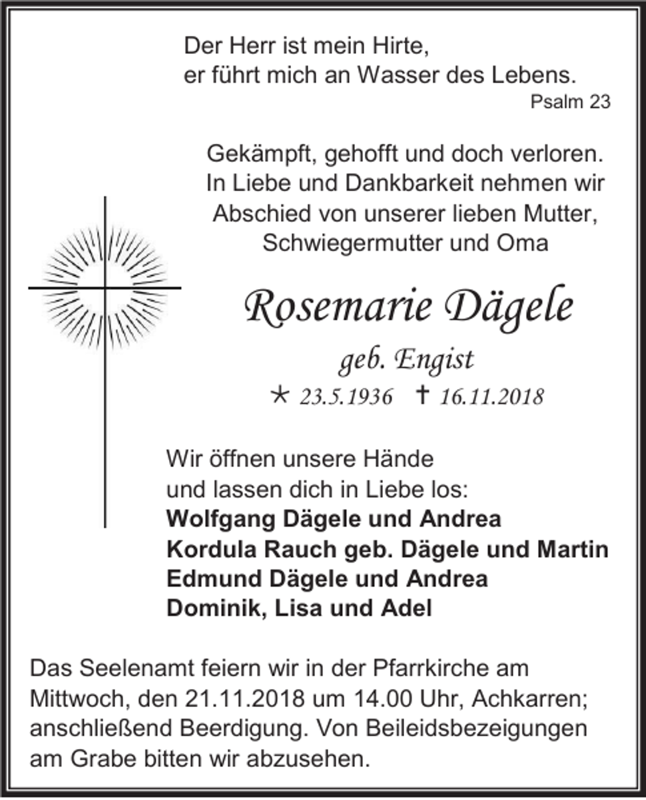 <p>Der Herr ist mein Hirte,<br />er führt mich an Wasser des Lebens.<br />Psalm 23</p><p>Gekämpft, gehofft und doch verloren.<br />In Liebe und Dankbarkeit nehmen wir<br />Abschied von unserer lieben Mutter,<br />Schwiegermutter und Oma</p><p>Rosemarie Dägele<br />geb. Engist<br /> 23.5.1936  16.11.2018<br />Wir öffnen unsere Hände<br />und lassen dich in Liebe los:<br />Wolfgang Dägele und Andrea<br />Kordula Rauch geb. Dägele und Martin<br />Edmund Dägele und Andrea<br />Dominik, Lisa und Adel<br />Das Seelenamt feiern wir in der Pfarrkirche am<br />Mittwoch, den 21.11.2018 um 14.00 Uhr, Achkarren;<br />anschließend Beerdigung. Von Beileidsbezeigungen<br />am Grabe bitten wir abzusehen.</p>