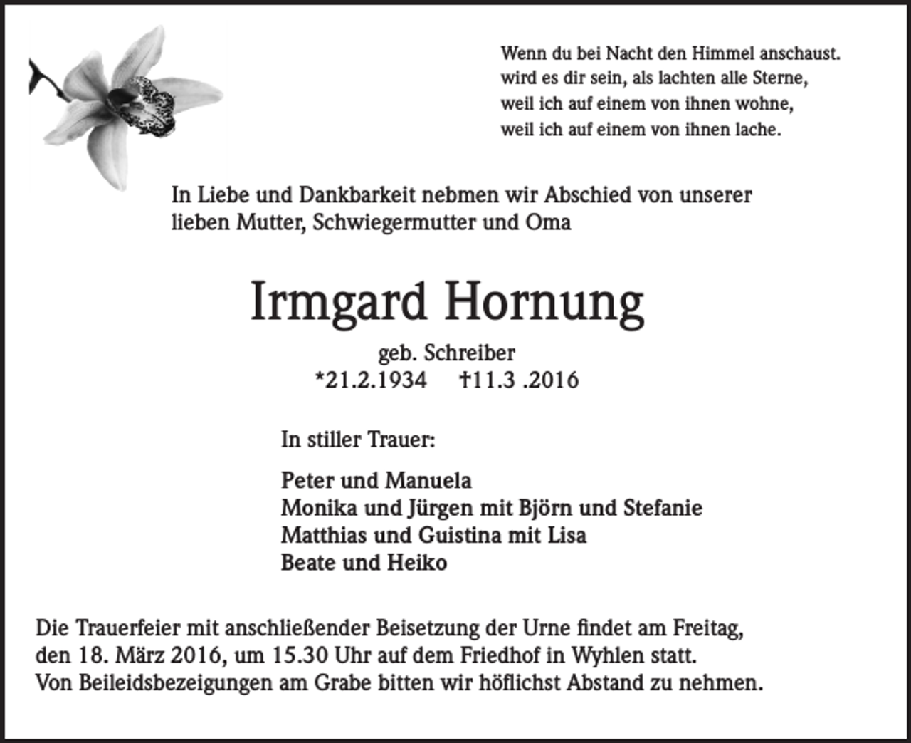 <p>Wenn du bei Nacht den Himmel anschaust.<br />wird es dir sein, als lachten alle Sterne,<br />weil ich auf einem von ihnen wohne,<br />weil ich auf einem von ihnen lache.</p><p>In Liebe und Dankbarkeit nebmen wir Abschied von unserer<br />lieben Mutter, Schwiegermutter und Oma</p><p>Irmgard Hornung<br />geb. Schreiber<br />*21.2.1934 †11.3 .2016<br />In stiller Trauer:<br />Peter und Manuela<br />Monika und Jürgen mit Björn und Stefanie<br />Matthias und Guistina mit Lisa<br />Beate und Heiko<br />Die Trauerfeier mit anschließender Beisetzung der Urne findet am Freitag,<br />den 18. März 2016, um 15.30 Uhr auf dem Friedhof in Wyhlen statt.<br />Von Beileidsbezeigungen am Grabe bitten wir höflichst Abstand zu nehmen.</p>