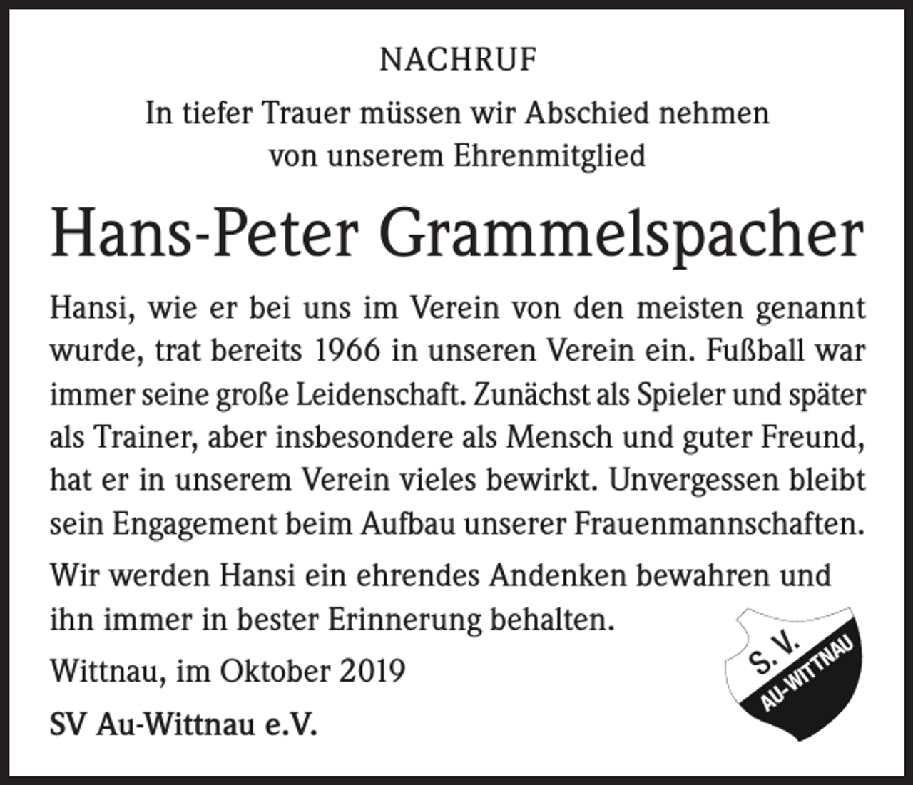 <p>NACHRUF<br />In tiefer Trauer müssen wir Abschied nehmen<br />von unserem Ehrenmitglied</p><p>Hans-Peter Grammelspacher<br />Hansi, wie er bei uns im Verein von den meisten genannt<br />wurde, trat bereits 1966 in unseren Verein ein. Fußball war<br />immer seine große Leidenschaft. Zunächst als Spieler und später<br />als Trainer, aber insbesondere als Mensch und guter Freund,<br />hat er in unserem Verein vieles bewirkt. Unvergessen bleibt<br />sein Engagement beim Aufbau unserer Frauenmannschaften.<br />Wir werden Hansi ein ehrendes Andenken bewahren und<br />ihn immer in bester Erinnerung behalten.<br />V. AU<br />S. ITTN<br />Wittnau, im Oktober 2019<br />SV Au-Wittnau e.V.</p><p>AU</p><p>-W</p>