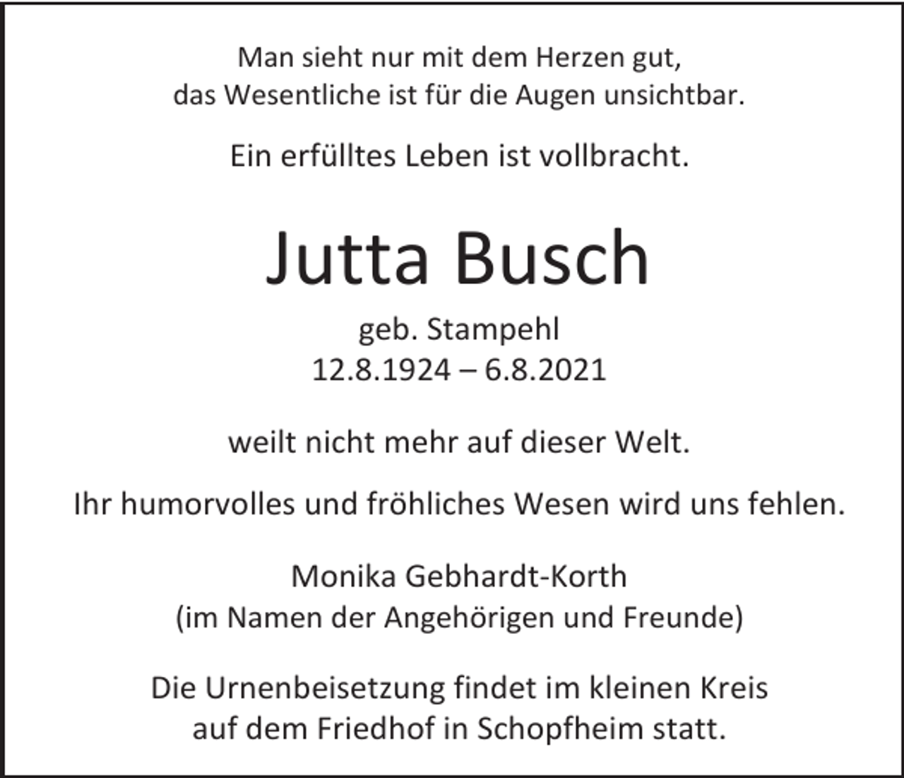 <p>Man sieht nur mit dem Herzen gut,<br />das Wesentliche ist für die Augen unsichtbar.</p><p>Ein erfülltes Leben ist vollbracht.</p><p>Jutta Busch<br />geb. Stampehl<br />12.8.1924 – 6.8.2021<br />weilt nicht mehr auf dieser Welt.<br />Ihr humorvolles und fröhliches Wesen wird uns fehlen.<br />Monika Gebhardt-Korth<br />(im Namen der Angehörigen und Freunde)</p><p>Die Urnenbeisetzung findet im kleinen Kreis<br />auf dem Friedhof in Schopfheim statt.</p>