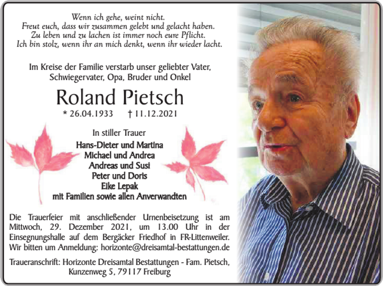 <p>Wenn ich gehe, weint nicht.<br />Freut euch, dass wir zusammen gelebt und gelacht haben.<br />Zu leben und zu lachen ist immer noch eure Pflicht.<br />Ich bin stolz, wenn ihr an mich denkt, wenn ihr wieder lacht.<br />Im Kreise der Familie verstarb unser geliebter Vater,<br />Schwiegervater, Opa, Bruder und Onkel</p><p>Roland Pietsch<br />* 26.04.1933</p><p>† 11.12.2021</p><p>In stiller Trauer<br />Hans-Dieter und Martina<br />Michael und Andrea<br />Andreas und Susi<br />Peter und Doris<br />Eike Lepak<br />mit Familien sowie allen Anverwandten<br />Die Trauerfeier mit anschließender Urnenbeisetzung ist am<br />Mittwoch, 29. Dezember 2021, um 13.00 Uhr in der<br />Einsegnungshalle auf dem Bergäcker Friedhof in FR-Littenweiler.<br />Wir bitten um Anmeldung: horizonte@dreisamtal-bestattungen.de<br />Traueranschrift: Horizonte Dreisamtal Bestattungen - Fam. Pietsch,<br />Kunzenweg 5, 79117 Freiburg</p>