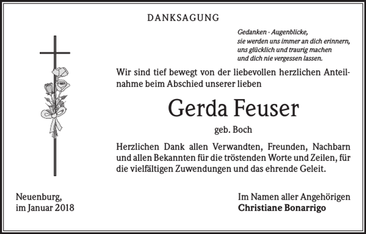 <p>DAN KS AGUN G<br />Gedanken - Augenblicke,<br />sie werden uns immer an dich erinnern,<br />uns glücklich und traurig machen<br />und dich nie vergessen lassen.</p><p>Wir sind tief bewegt von der liebevollen herzlichen Anteilnahme beim Abschied unserer lieben</p><p>Gerda Feuser<br />geb. Boch<br />Herzlichen Dank allen Verwandten, Freunden, Nachbarn<br />und allen Bekannten für die tröstenden Worte und Zeilen, für<br />die vielfältigen Zuwendungen und das ehrende Geleit.<br />Neuenburg,<br />im Januar 2018</p><p>Im Namen aller Angehörigen<br />Christiane Bonarrigo</p>