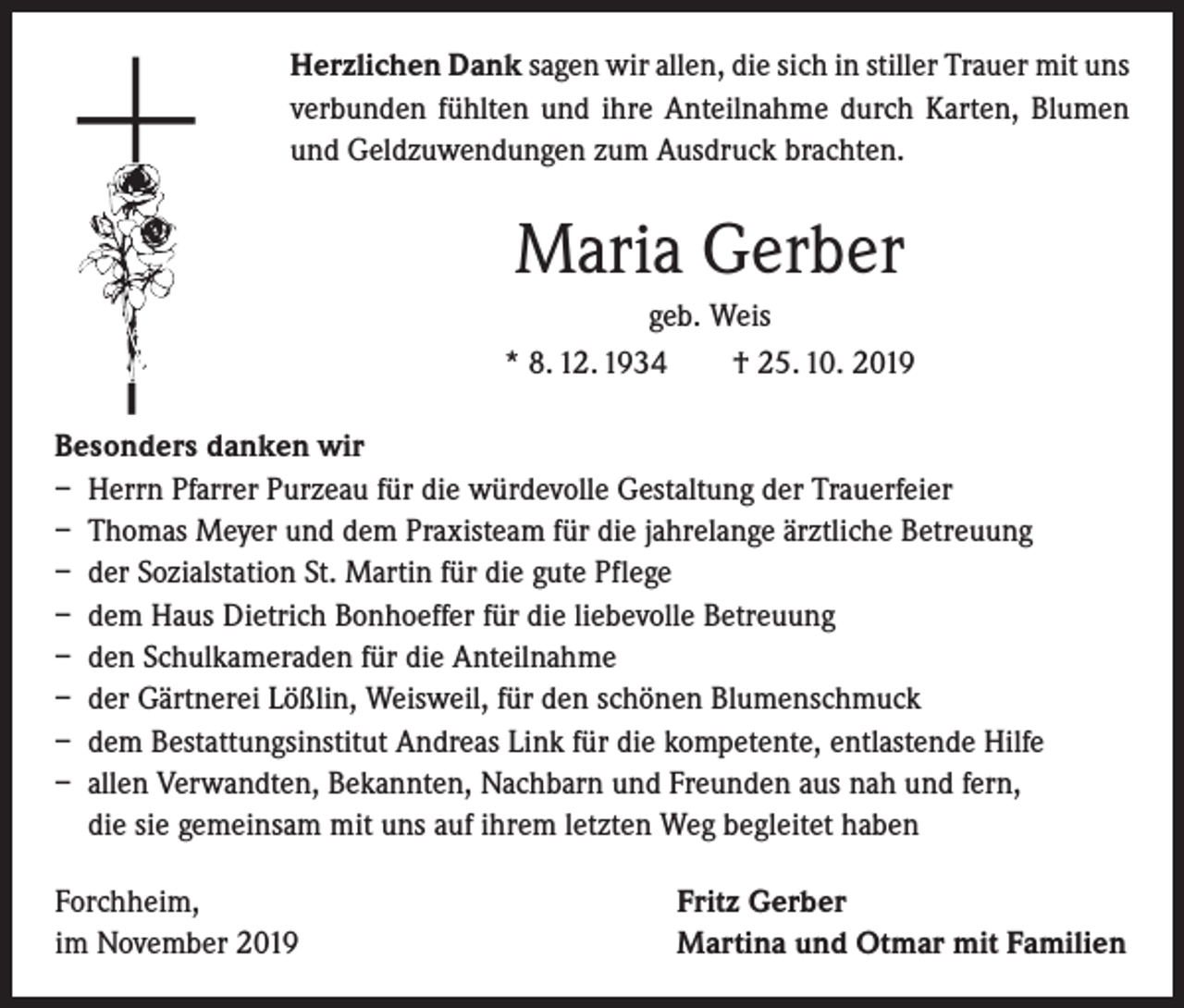 <p>Herzlichen Dank sagen wir allen, die sich in stiller Trauer mit uns<br />verbunden fühlten und ihre Anteilnahme durch Karten, Blumen<br />und Geldzuwendungen zum Ausdruck brachten.</p><p>Maria Gerber<br />geb. Weis<br />* 8. 12. 1934 † 25. 10. 2019<br />Besonders danken wir<br />– Herrn Pfarrer Purzeau für die würdevolle Gestaltung der Trauerfeier<br />– Thomas Meyer und dem Praxisteam für die jahrelange ärztliche Betreuung<br />– der Sozialstation St. Martin für die gute Pflege<br />– dem Haus Dietrich Bonhoeffer für die liebevolle Betreuung<br />– den Schulkameraden für die Anteilnahme<br />– der Gärtnerei Lößlin, Weisweil, für den schönen Blumenschmuck<br />– dem Bestattungsinstitut Andreas Link für die kompetente, entlastende Hilfe<br />– allen Verwandten, Bekannten, Nachbarn und Freunden aus nah und fern,<br />die sie gemeinsam mit uns auf ihrem letzten Weg begleitet haben<br />Forchheim,<br />im November 2019</p><p>Fritz Gerber<br />Martina und Otmar mit Familien</p>