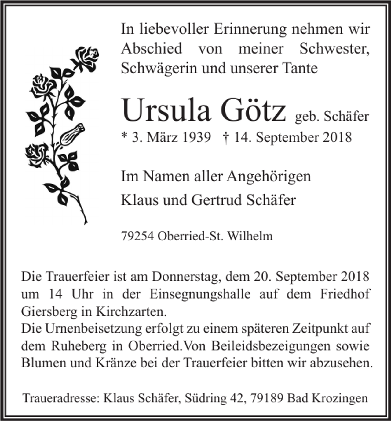<p>In liebevoller Erinnerung nehmen wir<br />Abschied von meiner Schwester,<br />Schwägerin und unserer Tante</p><p>Ursula Götz</p><p>geb. Schäfer<br />* 3. März 1939 † 14. September 2018</p><p>Im Namen aller Angehörigen<br />Klaus und Gertrud Schäfer<br />79254 Oberried-St. Wilhelm</p><p>Die Trauerfeier ist am Donnerstag, dem 20. September 2018<br />um 14 Uhr in der Einsegnungshalle auf dem Friedhof<br />Giersberg in Kirchzarten.<br />Die Urnenbeisetzung erfolgt zu einem späteren Zeitpunkt auf<br />dem Ruheberg in Oberried.Von Beileidsbezeigungen sowie<br />Blumen und Kränze bei der Trauerfeier bitten wir abzusehen.<br />Traueradresse: Klaus Schäfer, Südring 42, 79189 Bad Krozingen</p>