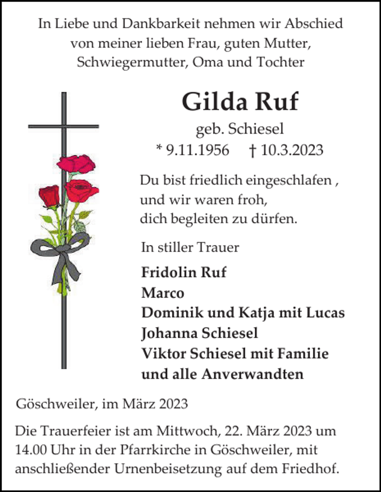 <p>In Liebe und Dankbarkeit nehmen wir Abschied<br />von meiner lieben Frau, guten Mutter,<br />Schwiegermutter, Oma und Tochter</p><p>Gilda Ruf<br />geb. Schiesel<br />* 9.11.1956 † 10.3.2023<br />Du bist friedlich eingeschlafen ,<br />und wir waren froh,<br />dich begleiten zu dürfen.<br />In stiller Trauer</p><p>Fridolin Ruf<br />Marco<br />Dominik und Katja mit Lucas<br />Johanna Schiesel<br />Viktor Schiesel mit Familie<br />und alle Anverwandten<br />Göschweiler, im März 2023<br />Die Trauerfeier ist am Mittwoch, 22. März 2023 um<br />14.00 Uhr in der Pfarrkirche in Göschweiler, mit<br />anschließender Urnenbeisetzung auf dem Friedhof.</p>