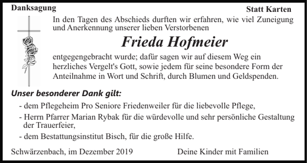 <p>Danksagung<br />Statt Karten<br />In den Tagen des Abschieds durften wir erfahren, wie viel Zuneigung<br />und Anerkennung unserer lieben Verstorbenen</p><p>Frieda Hofmeier<br />entgegengebracht wurde; dafür sagen wir auf diesem Weg ein<br />herzliches Vergelt's Gott, sowie jedem für seine besondere Form der<br />Anteilnahme in Wort und Schrift, durch Blumen und Geldspenden.<br />Unser besonderer Dank gilt:<br />- dem Pflegeheim Pro Seniore Friedenweiler für die liebevolle Pflege,<br />- Herrn Pfarrer Marian Rybak für die würdevolle und sehr persönliche Gestaltung<br />der Trauerfeier,<br />- dem Bestattungsinstitut Bisch, für die große Hilfe.<br />Schwärzenbach, im Dezember 2019</p><p>Deine Kinder mit Familien</p>