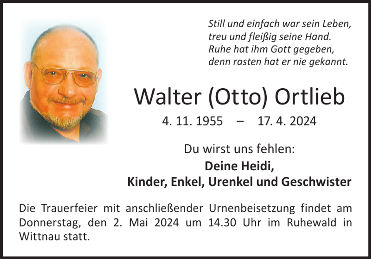 <p>Still und einfach war sein Leben,<br />treu und fleißig seine Hand.<br />Ruhe hat ihm Gott gegeben,<br />denn rasten hat er nie gekannt.</p><p>Walter (Otto) Ortlieb<br />4. 11. 1955 – 17. 4. 2024</p><p>Du wirst uns fehlen:<br />Deine Heidi,<br />Kinder, Enkel, Urenkel und Geschwister<br />Die Trauerfeier mit anschließender Urnenbeisetzung findet am<br />Donnerstag, den 2. Mai 2024 um 14.30 Uhr im Ruhewald in<br />­Wittnau statt.</p>