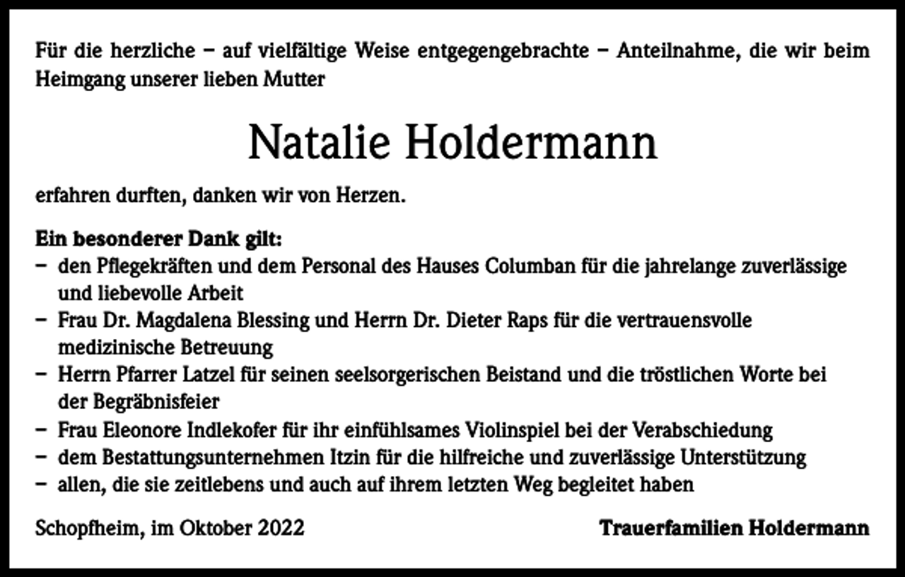 <p>Für die herzliche – auf vielfältige Weise entgegengebrachte – Anteilnahme, die wir beim<br />Heimgang unserer lieben Mutter</p><p>Natalie Holdermann<br />erfahren durften, danken wir von Herzen.<br />Ein besonderer Dank gilt:<br />– den Pflegekräften und dem Personal des Hauses Columban für die jahrelange zuverlässige<br />und liebevolle Arbeit<br />– Frau Dr. Magdalena Blessing und Herrn Dr. Dieter Raps für die vertrauensvolle<br />medizinische Betreuung<br />– Herrn Pfarrer Latzel für seinen seelsorgerischen Beistand und die tröstlichen Worte bei<br />der Begräbnisfeier<br />– Frau Eleonore Indlekofer für ihr einfühlsames Violinspiel bei der Verabschiedung<br />– dem Bestattungsunternehmen Itzin für die hilfreiche und zuverlässige Unterstützung<br />– allen, die sie zeitlebens und auch auf ihrem letzten Weg begleitet haben<br />Schopfheim, im Oktober 2022</p><p>Trauerfamilien Holdermann</p>