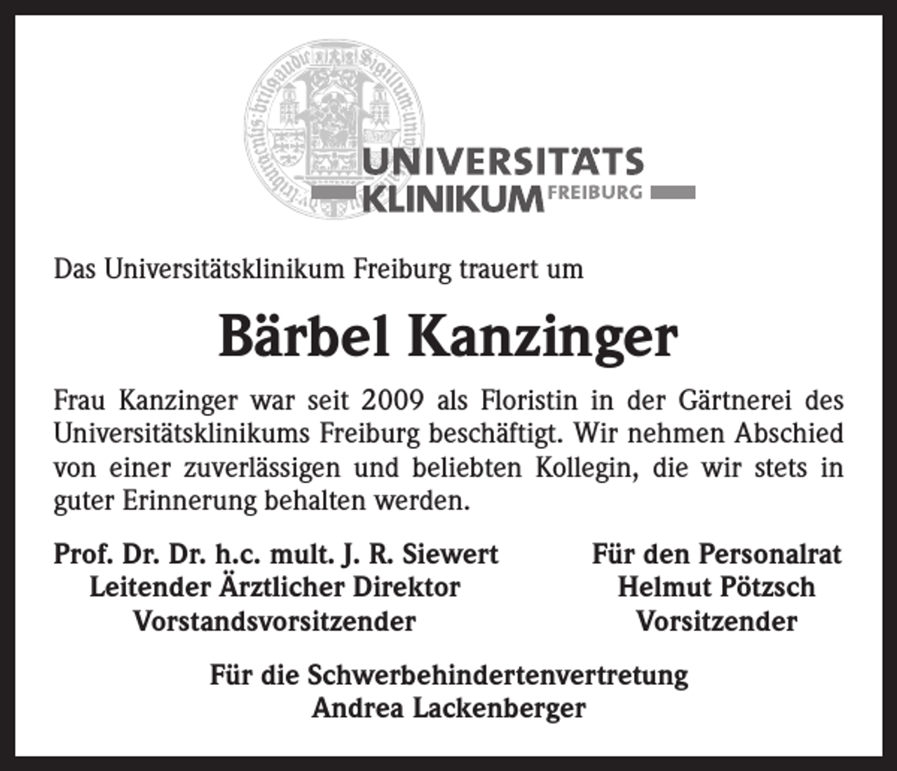 <p>Das Universitätsklinikum Freiburg trauert um</p><p>Bärbel Kanzinger<br />Frau Kanzinger war seit 2009 als Floristin in der Gärtnerei des<br />­Universitätsklinikums Freiburg beschäftigt. Wir nehmen Abschied<br />von einer zuverlässigen und beliebten Kollegin, die wir stets in<br />guter Erinnerung behalten werden.<br />rof. Dr. Dr. h.c. mult. J. R. Siewert<br />P<br />Leitender Ärztlicher Direktor</p><p>Vorstandsvorsitzender</p><p>Für den Personalrat<br />Helmut Pötzsch<br />Vorsitzender</p><p>Für die Schwerbehindertenvertretung<br />Andrea Lackenberger</p>