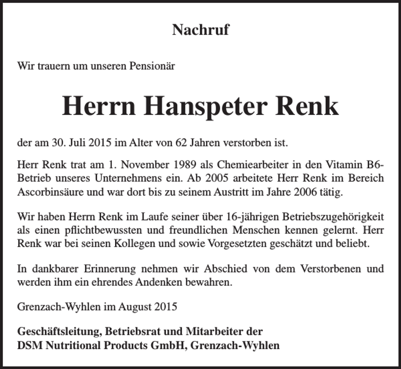 <p>Nachruf<br />Wir trauern um unseren Pensionär</p><p>Herrn Hanspeter Renk<br />der am 30. Juli 2015 im Alter von 62 Jahren verstorben ist.<br />Herr Renk trat am 1. November 1989 als Chemiearbeiter in den Vitamin B6Betrieb unseres Unternehmens ein. Ab 2005 arbeitete Herr Renk im Bereich<br />Ascorbinsäure und war dort bis zu seinem Austritt im Jahre 2006 tätig.<br />Wir haben Herrn Renk im Laufe seiner über 16-jährigen Betriebszugehörigkeit<br />als einen pflichtbewussten und freundlichen Menschen kennen gelernt. Herr<br />Renk war bei seinen Kollegen und sowie Vorgesetzten geschätzt und beliebt.<br />In dankbarer Erinnerung nehmen wir Abschied von dem Verstorbenen und<br />werden ihm ein ehrendes Andenken bewahren.<br />Grenzach-Wyhlen im August 2015<br />Geschäftsleitung, Betriebsrat und Mitarbeiter der<br />DSM Nutritional Products GmbH, Grenzach-Wyhlen</p>