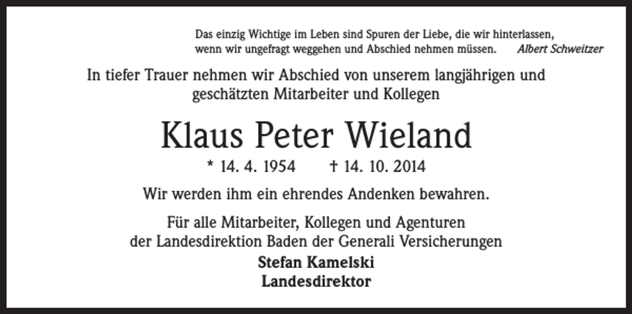 <p>Das einzig Wichtige im Leben sind Spuren der Liebe, die wir hinterlassen,<br />wenn wir ungefragt weggehen und Abschied nehmen müssen. Albert Schweitzer</p><p>In tiefer Trauer nehmen wir Abschied von unserem langjährigen und<br />geschätzten ­Mitarbeiter und Kollegen</p><p>Klaus Peter Wieland<br />* 14. 4. 1954 † 14. 10. 2014</p><p>Wir werden ihm ein ehrendes Andenken bewahren.<br />Für alle Mitarbeiter, Kollegen und Agenturen<br />der Landesdirektion Baden der Generali Versicherungen<br />Stefan Kamelski<br />Landesdirektor</p>
