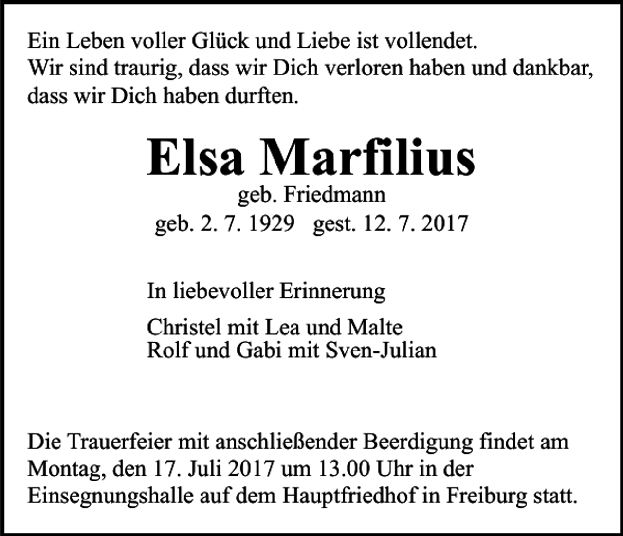 <p>Ei<br />n LLeben<br />e b e n vvoller<br />oll er Glück<br />Gl ü c k uund<br />n d Liebe<br />Li e b e ist<br />oll e n d et.<br />Ein<br />ist vvollendet.<br />Wir<br />n d tr traurig,<br />a uri g, d ass<br />Di c h verloren<br />v erl or e n haben<br />h a b e n und<br />u n d dankbar,<br />d a n k b ar,<br />Wirsisind<br />dasswir<br />wir Dich<br />ddass<br />ass wir<br />wir Dich<br />Di c h hhaben<br />a b e n ddurften.<br />urf t e n.</p><p>Els<br />a ggeb.<br />MFriae drfili<br />us<br />Elsa<br />Marfilius<br />e b. Friedmann<br />ma n n<br />ggeb.<br />e b. 2.<br />9 2 9 ggest.<br />est. 112.<br />2. 7.<br />7.<br />2. 7.<br />7. 11929</p><p>liebevoller<br />IInn li<br />e b e v oll er Erinnerung<br />Eri n n er u n g<br />C hrist el mit<br />Christel<br />mit LLea<br />e a uund<br />n d Malte<br />M al t e<br />RRolf<br />olf uund<br />n d Gabi<br />G a bi mit<br />mit SSven-Julian<br />v e n-J uli a n</p><p>Die<br />Di<br />e TrTrauerfeier<br />a u erf ei er mit<br />mit aanschließender<br />ns c h li e ß e n d er Beerdigung<br />B e er di g u n g findet<br />fi n det aamm<br />Montag,<br />M o nt a g, d den<br />e n 7.<br />7. J uli<br />Juli017<br />0 1 7 um<br />u m 13.00<br />1 3. Uhr<br />U hr in<br />i n der<br />d er<br />Einsegnungshalle<br />Ei ns e g n u n gs h all e aauf<br />uf ddem<br />e m Hauptfriedhof<br />H a u ptfri e d h of in<br />i n Freiburg<br />Fr ei b urg ststatt.<br />att.</p>