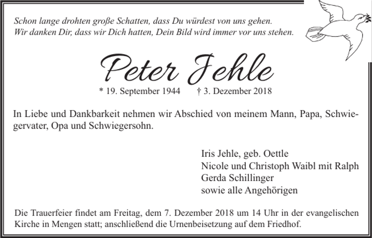 <p>Schon lange drohten große Schatten, dass Du würdest von uns gehen.<br />Wir danken Dir, dass wir Dich hatten, Dein Bild wird immer vor uns stehen.</p><p>Peter Jehle</p><p>* 19. September 1944</p><p>† 3. Dezember 2018</p><p>In Liebe und Dankbarkeit nehmen wir Abschied von meinem Mann, Papa, Schwiegervater, Opa und Schwiegersohn.<br />Iris Jehle, geb. Oettle<br />Nicole und Christoph Waibl mit Ralph<br />Gerda Schillinger<br />sowie alle Angehörigen<br />Die Trauerfeier findet am Freitag, dem 7. Dezember 2018 um 14 Uhr in der evangelischen<br />Kirche in Mengen statt; anschließend die Urnenbeisetzung auf dem Friedhof.</p>