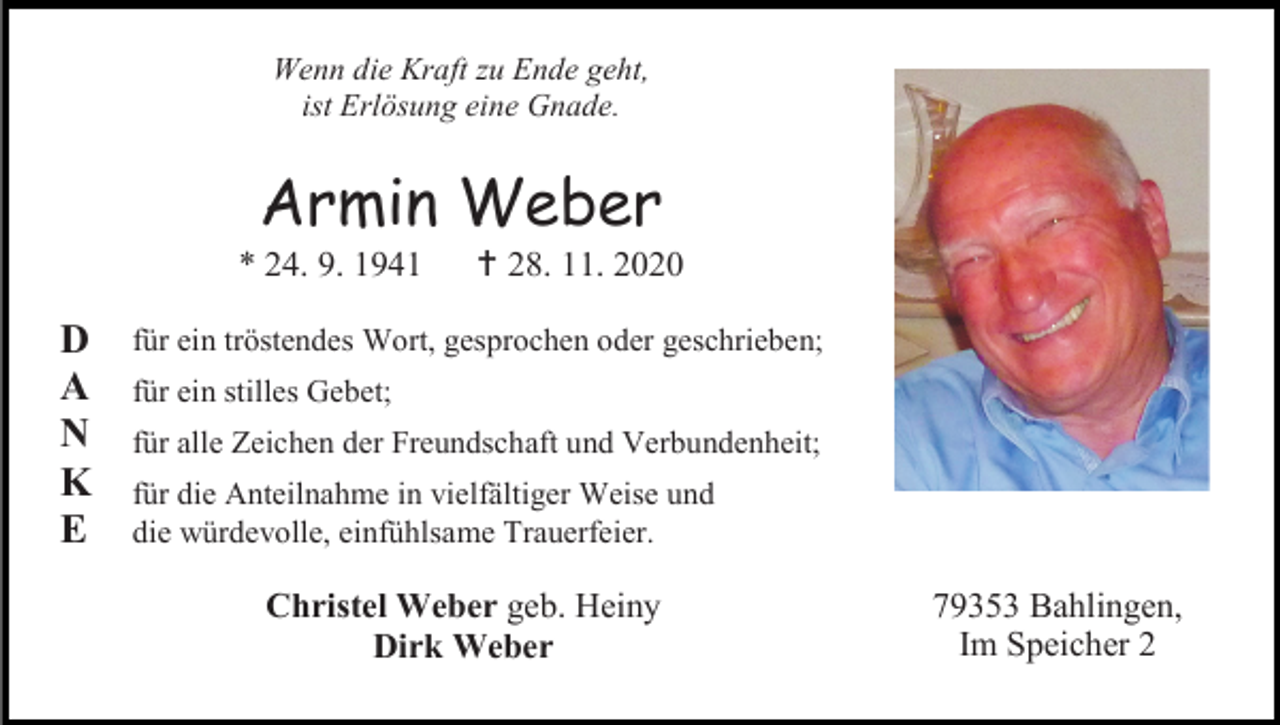<p>Wenn die Kraft zu Ende geht,<br />ist Erlösung eine Gnade.</p><p>Armin Weber<br />* 24. 9. 1941</p><p>D<br />A<br />N<br />K<br />E</p><p> 28. 11. 2020</p><p>für ein tröstendes Wort, gesprochen oder geschrieben;<br />für ein stilles Gebet;<br />für alle Zeichen der Freundschaft und Verbundenheit;<br />für die Anteilnahme in vielfältiger Weise und<br />die würdevolle, einfühlsame Trauerfeier.</p><p>Christel Weber geb. Heiny<br />Dirk Weber</p><p>79353 Bahlingen,<br />Im Speicher 2</p>