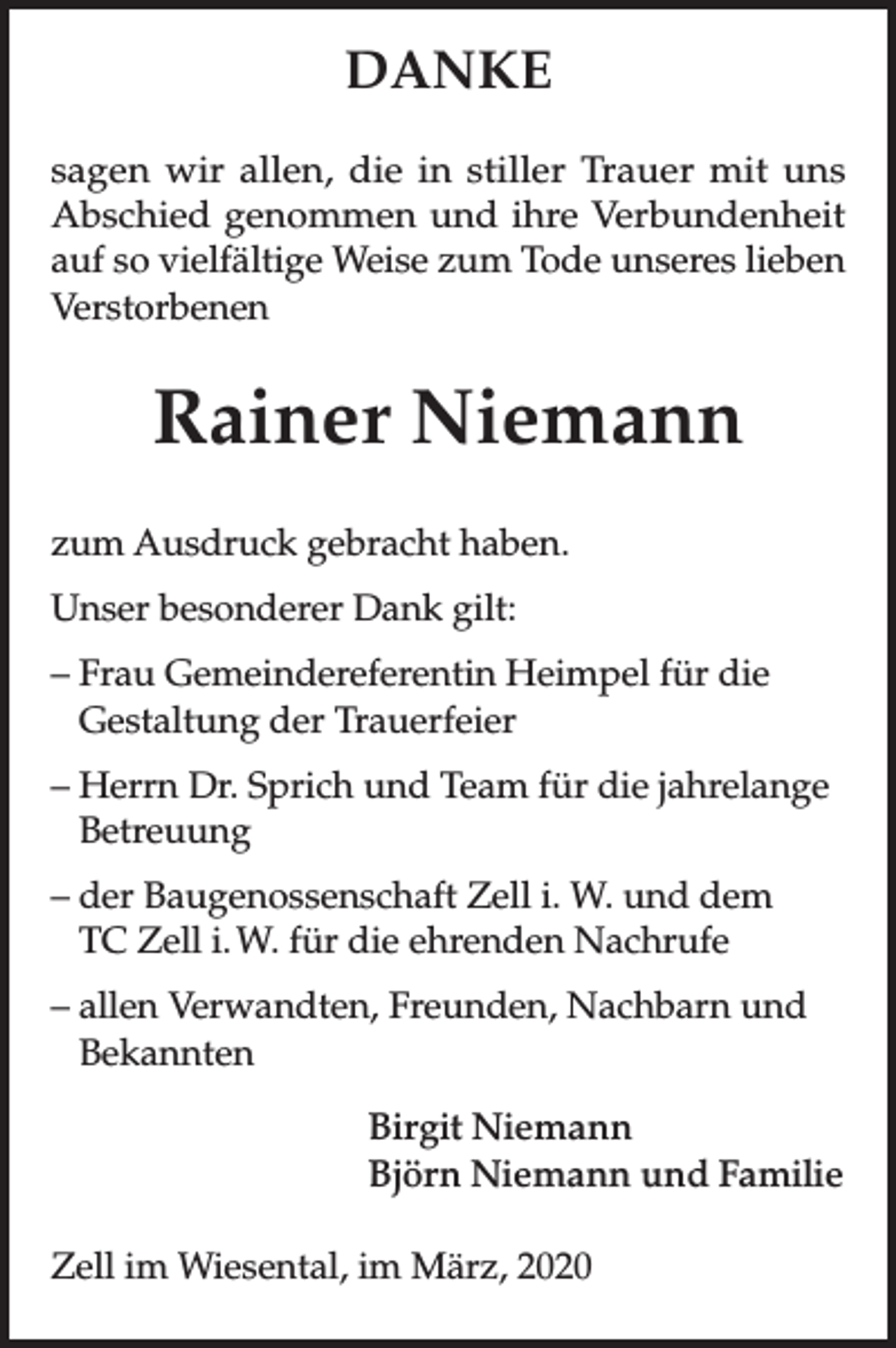 <p>DANKE<br />sagen wir allen, die in stiller Trauer mit uns<br />Abschied genommen und ihre Verbundenheit<br />auf so vielfältige Weise zum Tode unseres lieben<br />Verstorbenen</p><p>Rainer Niemann<br />zum Ausdruck gebracht haben.<br />Unser besonderer Dank gilt:<br />– Frau Gemeindereferentin Heimpel für die<br />Gestaltung der Trauerfeier<br />– Herrn Dr. Sprich und Team für die jahrelange<br />Betreuung<br />– der Baugenossenschaft Zell i. W. und dem<br />TC Zell i. W. für die ehrenden Nachrufe<br />– allen Verwandten, Freunden, Nachbarn und<br />Bekannten<br />Birgit Niemann<br />Björn Niemann und Familie<br />Zell im Wiesental, im März, 2020</p>