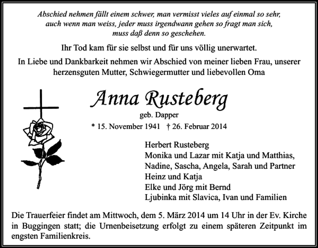 <p>Abschied nehmen fällt einem schwer, man vermisst vieles auf einmal so sehr,<br />auch wenn man weiss, jeder muss irgendwann gehen so fragt man sich,<br />muss daß denn so geschehen.</p><p>Ihr Tod kam für sie selbst und für uns völlig unerwartet.<br />In Liebe und Dankbarkeit nehmen wir Abschied von meiner lieben Frau, unserer<br />herzensguten Mutter, Schwiegermutter und liebevollen Oma</p><p>Anna Rusteberg</p><p>geb. Dapper<br />* 15. November 1941 † 26. Februar 2014</p><p>Herbert Rusteberg<br />Monika und Lazar mit Katja und Matthias,<br />Nadine, Sascha, Angela, Sarah und Partner<br />Heinz und Katja<br />Elke und Jörg mit Bernd<br />Ljubinka mit Slavica, Ivan und Familien<br />Die Trauerfeier findet am Mittwoch, dem 5. März 2014 um 14 Uhr in der Ev. Kirche<br />in Buggingen statt; die Urnenbeisetzung erfolgt zu einem späteren Zeitpunkt im<br />engsten Familienkreis.</p>