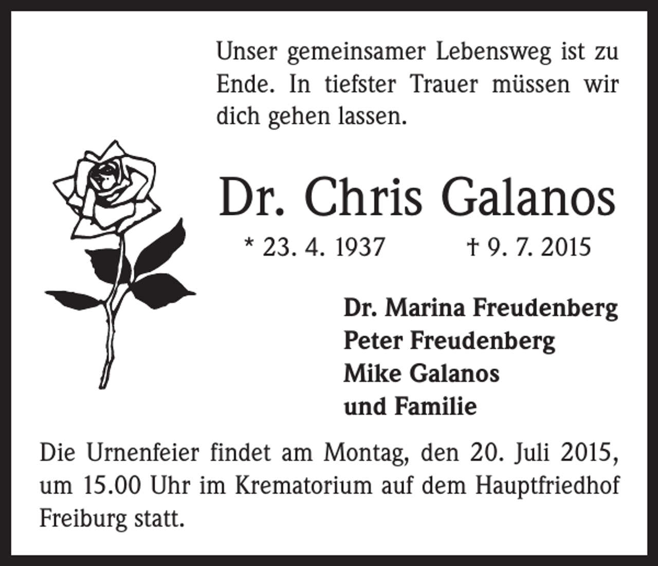 <p>Unser gemeinsamer Lebensweg ist zu<br />Ende. In tiefster Trauer müssen wir<br />dich gehen lassen.</p><p>Dr. Chris Galanos<br />* 23. 4. 1937 † 9. 7. 2015<br />Dr. Marina Freudenberg<br />Peter Freudenberg<br />Mike Galanos<br />und Familie<br />Die Urnenfeier findet am Montag, den 20. Juli 2015,<br />um 15.00 Uhr im Krematorium auf dem Hauptfriedhof<br />Freiburg statt.</p>