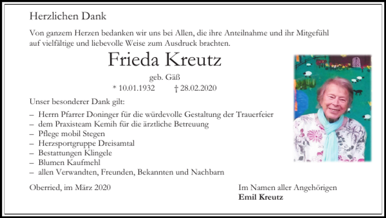<p>Herzlichen Dank<br />Von ganzem Herzen bedanken wir uns bei Allen, die ihre Anteilnahme und ihr Mitgefühl<br />auf vielfältige und liebevolle Weise zum Ausdruck brachten.</p><p>Frieda Kreutz<br />geb. Gäß<br />* 10.01.1932<br />† 28.02.2020<br />Unser besonderer Dank gilt:<br />– Herrn Pfarrer Doninger für die würdevolle Gestaltung der Trauerfeier<br />– dem Praxisteam Kemih für die ärztliche Betreuung<br />– Pflege mobil Stegen<br />– Herzsportgruppe Dreisamtal<br />– Bestattungen Klingele<br />– Blumen Kaufmehl<br />– allen Verwandten, Freunden, Bekannten und Nachbarn<br />Oberried, im März 2020</p><p>Im Namen aller Angehörigen<br />Emil Kreutz</p>