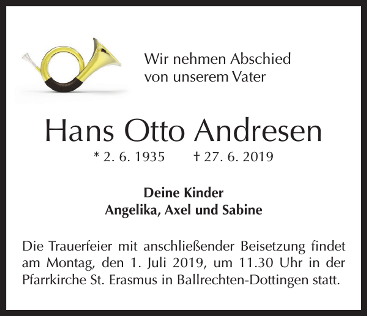 <p>Wir nehmen Abschied<br />von unserem Vater</p><p>Hans Otto Andresen<br />* 2. 6. 1935 † 27. 6. 2019<br />Deine Kinder<br />Angelika, Axel und Sabine<br />Die Trauerfeier mit anschließender Beisetzung findet<br />am Montag, den 1. Juli 2019, um 11.30 Uhr in der<br />Pfarrkirche St. Erasmus in Ballrechten-Dottingen statt.</p>