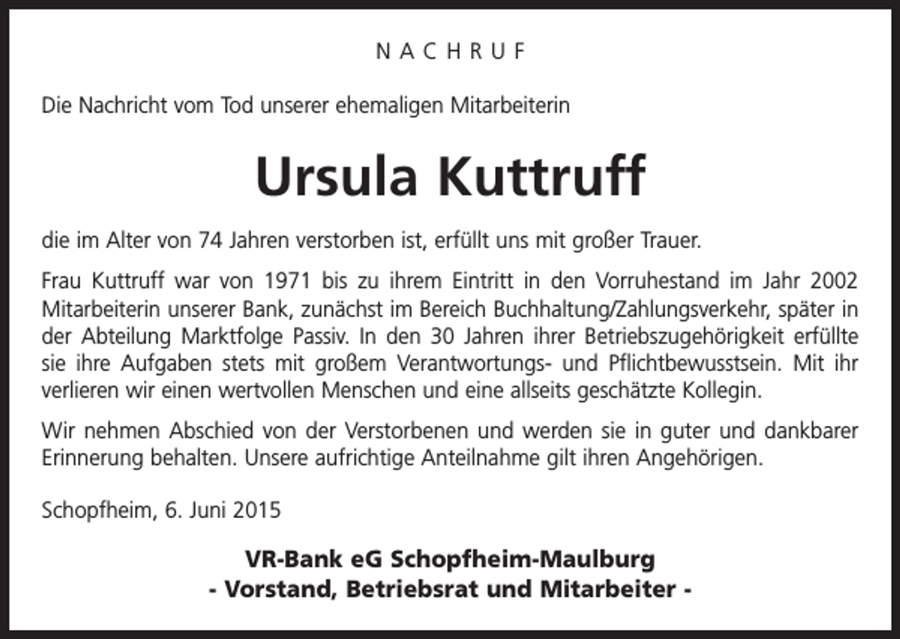 <p>NACHRUF<br />Die Nachricht vom Tod unserer ehemaligen Mitarbeiterin</p><p>Ursula Kuttruff<br />die im Alter von 74 Jahren verstorben ist, erfüllt uns mit großer Trauer.<br />Frau Kuttruff war von 1971 bis zu ihrem Eintritt in den Vorruhestand im Jahr 2002<br />Mitarbeiterin unserer Bank, zunächst im Bereich Buchhaltung/Zahlungsverkehr, später in<br />der Abteilung Marktfolge Passiv. In den 30 Jahren ihrer Betriebszugehörigkeit erfüllte<br />sie ihre Aufgaben stets mit großem Verantwortungs- und Pflichtbewusstsein. Mit ihr<br />verlieren wir einen wertvollen Menschen und eine allseits geschätzte Kollegin.<br />Wir nehmen Abschied von der Verstorbenen und werden sie in guter und dankbarer<br />Erinnerung behalten. Unsere aufrichtige Anteilnahme gilt ihren Angehörigen.<br />Schopfheim, 6. Juni 2015</p><p>VR-Bank eG Schopfheim-Maulburg<br />- Vorstand, Betriebsrat und Mitarbeiter -</p>