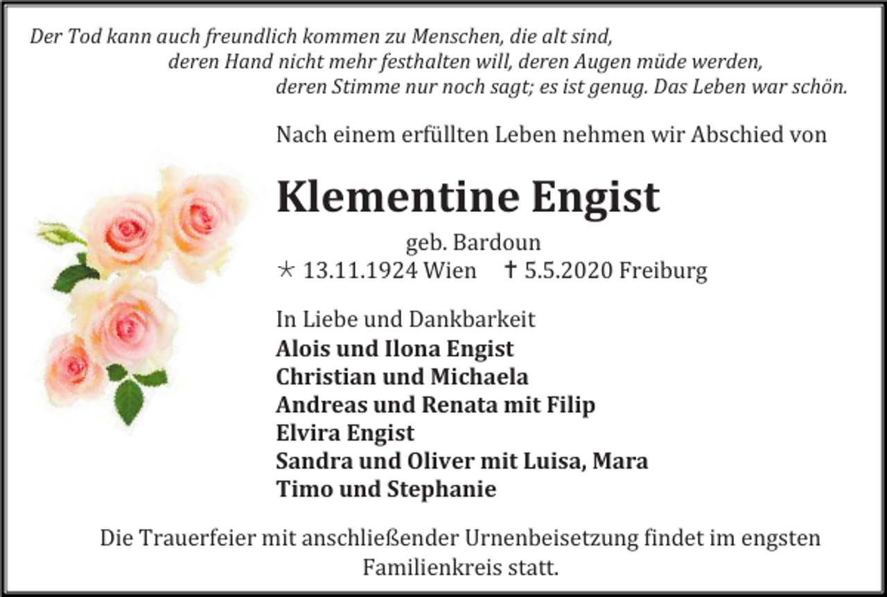 <p>Der Tod kann auch freundlich kommen zu Menschen, die alt sind,<br />deren Hand nicht mehr festhalten will, deren Augen müde werden,<br />deren Stimme nur noch sagt; es ist genug. Das Leben war schön.</p><p>Nach einem erfüllten Leben nehmen wir Abschied von</p><p>Klementine Engist<br />geb. Bardoun<br /> 13.11.1924 Wien  5.5.2020 Freiburg<br />In Liebe und Dankbarkeit<br />Alois und Ilona Engist<br />Christian und Michaela<br />Andreas und Renata mit Filip<br />Elvira Engist<br />Sandra und Oliver mit Luisa, Mara<br />Timo und Stephanie<br />Die Trauerfeier mit anschließender Urnenbeisetzung findet im engsten<br />Familienkreis statt.</p>