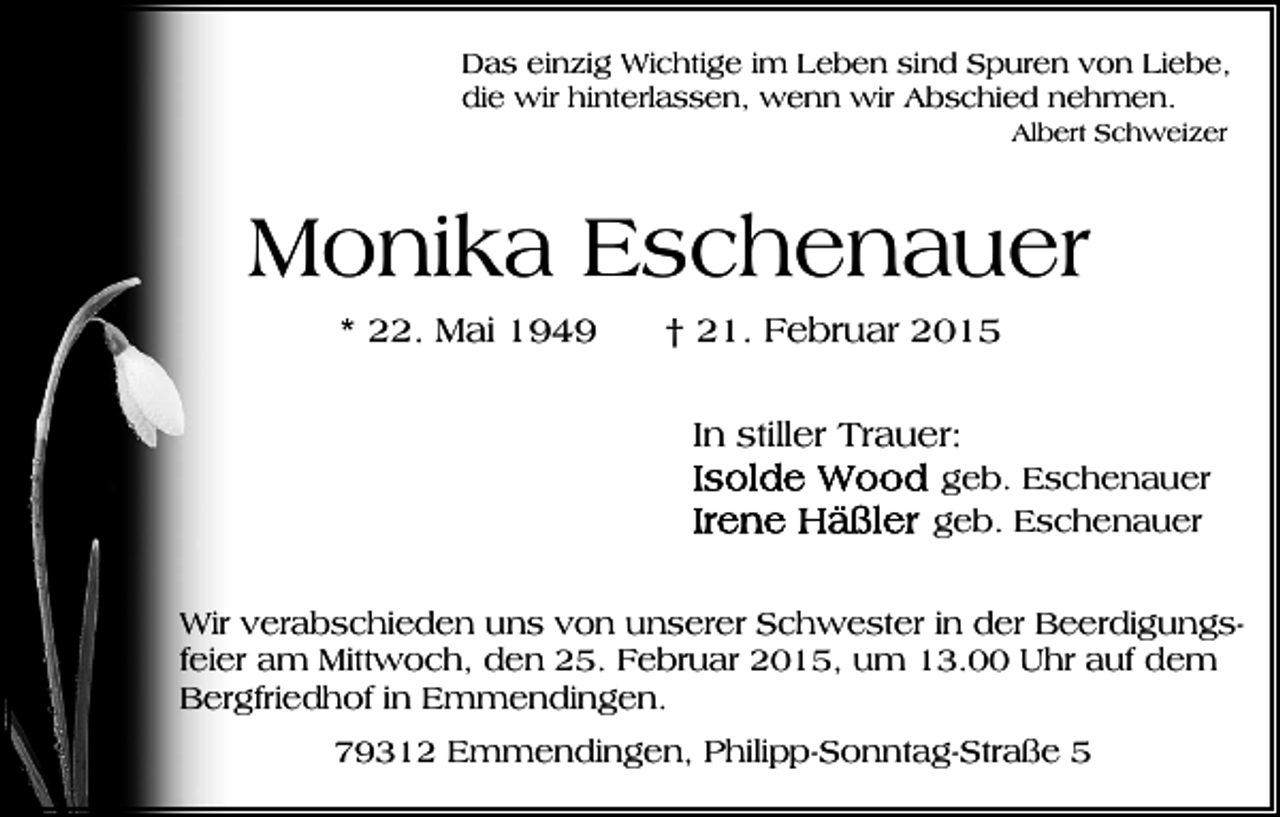<p>Das einzig Wichtige im Leben sind Spuren von Liebe,<br />die wir hinterlassen, wenn wir Abschied nehmen.<br />Albert Schweizer</p><p>Monika Eschenauer<br />* 22. Mai 1949</p><p>† 21. Februar 2015<br />In stiller Trauer:<br />geb. Eschenauer<br />geb. Eschenauer</p><p>Wir verabschieden uns von unserer Schwester in der Beerdigungsfeier am Mittwoch, den 25. Februar 2015, um 13.00 Uhr auf dem<br />Bergfriedhof in Emmendingen.<br />79312 Emmendingen, Philipp-Sonntag-Straße 5</p>