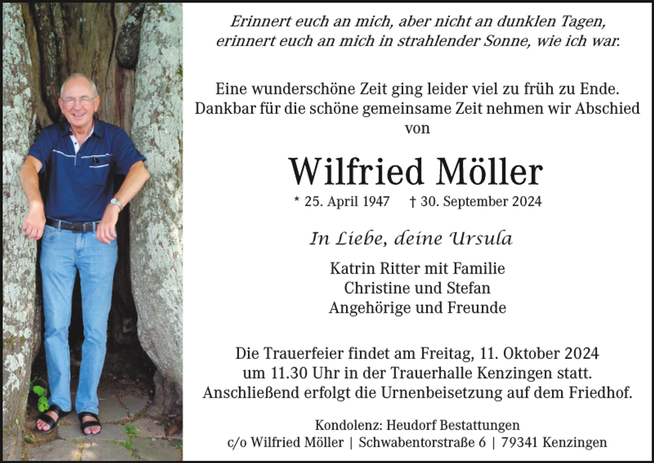<p>Erinnert euch an mich, aber nicht an dunklen Tagen,<br />erinnert euch an mich in strahlender Sonne, wie ich war.<br />Eine wunderschöne Zeit ging leider viel zu früh zu Ende.<br />Dankbar für die schöne gemeinsame Zeit nehmen wir Abschied<br />von</p><p>* 25. April 1947</p><p>† 30. September 2024</p><p>In Liebe, deine Ursula<br />Katrin Ritter mit Familie<br />Christine und Stefan<br />Angehörige und Freunde<br />Die Trauerfeier findet am Freitag, 11. Oktober 2024<br />um 11.30 Uhr in der Trauerhalle Kenzingen statt.<br />Anschließend erfolgt die Urnenbeisetzung auf dem Friedhof.<br />Kondolenz: Heudorf Bestattungen<br />c/o Wilfried Möller | Schwabentorstraße 6 | 79341 Kenzingen</p>
