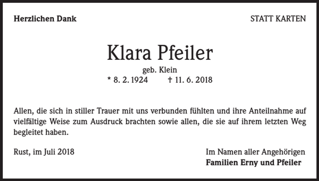 <p>Herzlichen Dank</p><p>STATT KARTEN</p><p>Klara Pfeiler<br />geb. Klein<br />* 8. 2. 1924 † 11. 6. 2018</p><p>Allen, die sich in stiller Trauer mit uns verbunden fühlten und ihre Anteilnahme auf<br />vielfältige Weise zum Ausdruck brachten sowie allen, die sie auf ihrem letzten Weg<br />begleitet haben.<br />Rust, im Juli 2018</p><p>Im Namen aller Angehörigen<br />Familien Erny und Pfeiler</p>