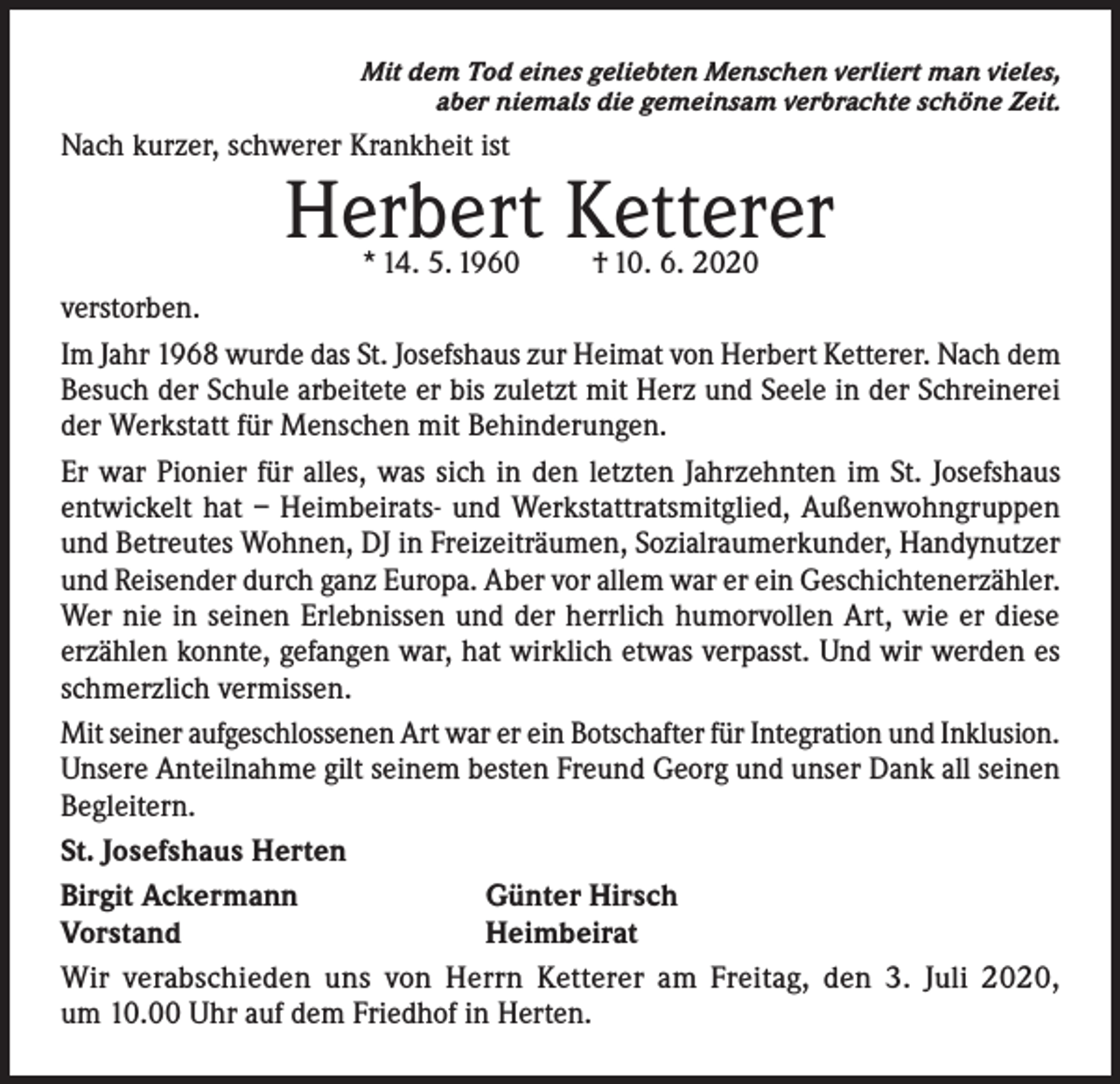 <p>Mit dem Tod eines geliebten Menschen verliert man vieles,<br />aber niemals die gemeinsam verbrachte schöne Zeit.</p><p>Nach kurzer, schwerer Krankheit ist</p><p>Herbert Ketterer</p><p>* 14. 5. 1960<br />† 10. 6. 2020<br />verstorben.<br />Im Jahr 1968 wurde das St. Josefshaus zur Heimat von Herbert Ketterer. Nach dem<br />Besuch der Schule arbeitete er bis zuletzt mit Herz und Seele in der Schreinerei<br />der Werkstatt für Menschen mit Behinderungen.<br />Er war Pionier für alles, was sich in den letzten Jahrzehnten im St. Josefshaus<br />entwickelt hat – Heimbeirats- und Werkstattratsmitglied, Außenwohngruppen<br />und Betreutes Wohnen, DJ in Freizeiträumen, Sozialraumerkunder, Handynutzer<br />und Reisender durch ganz Europa. Aber vor allem war er ein Geschichtenerzähler.<br />Wer nie in seinen Erlebnissen und der herrlich humorvollen Art, wie er diese<br />erzählen konnte, gefangen war, hat wirklich etwas verpasst. Und wir werden es<br />schmerzlich vermissen.<br />Mit seiner aufgeschlossenen Art war er ein Botschafter für Integration und Inklusion.<br />Unsere Anteilnahme gilt seinem besten Freund Georg und unser Dank all seinen<br />Begleitern.<br />St. Josefshaus Herten<br />Birgit Ackermann<br />Günter Hirsch<br />Vorstand<br />Heimbeirat<br />Wir verabschieden uns von Herrn Ketterer am Freitag, den 3. Juli 2020,<br />um 10.00 Uhr auf dem Friedhof in Herten.</p>
