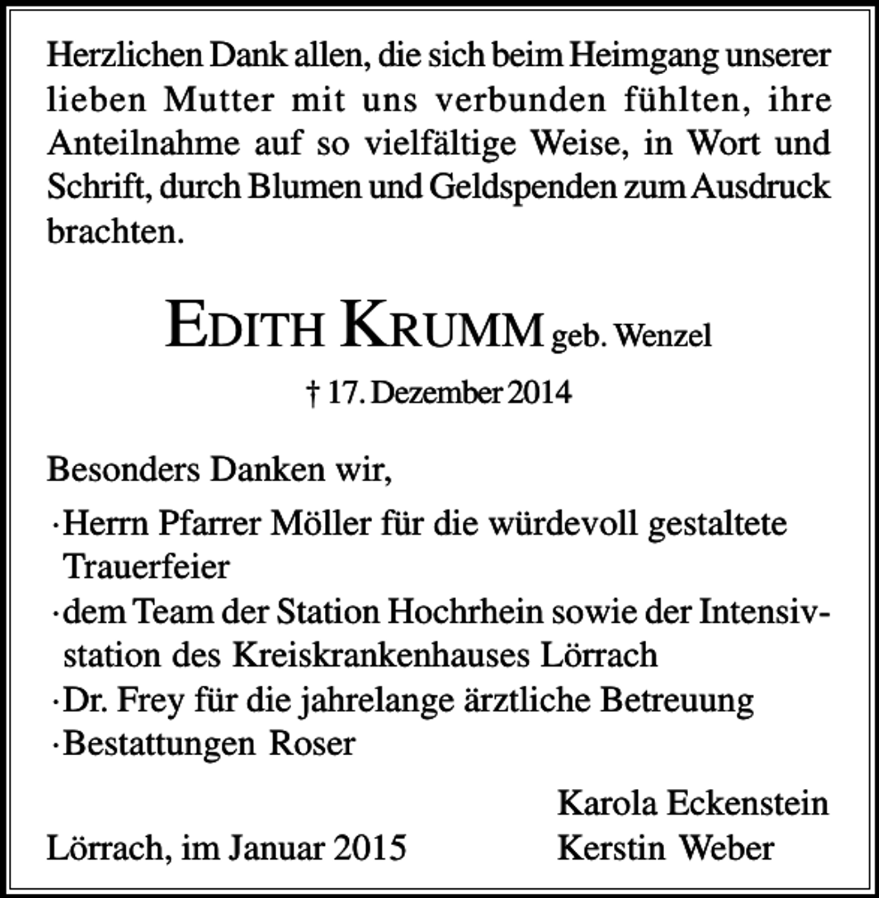 <p>Herzlichen Dank allen, die sich beim Heimgang unserer<br />lieben Mutter mit uns verbunden fühlten, ihre<br />Anteilnahme auf so vielfältige Weise, in Wort und<br />Schrift, durch Blumen und Geldspenden zum Ausdruck<br />brachten.</p><p>EDITH KRUMM geb. Wenzel<br />† 17. Dezember 2014</p><p>Besonders Danken wir,<br />·Herrn Pfarrer Möller für die würdevoll gestaltete<br />Trauerfeier<br />·dem Team der Station Hochrhein sowie der Intensivstation des Kreiskrankenhauses Lörrach<br />·Dr. Frey für die jahrelange ärztliche Betreuung<br />·Bestattungen Roser<br />Lörrach, im Januar 2015</p><p>Karola Eckenstein<br />Kerstin Weber</p>
