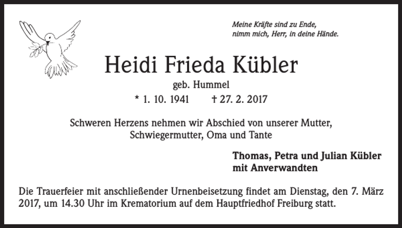 <p>Meine Kräfte sind zu Ende,<br />nimm mich, Herr, in deine Hände.</p><p>Heidi Frieda Kübler<br />geb. Hummel<br />* 1. 10. 1941 † 27. 2. 2017</p><p>Schweren Herzens nehmen wir Abschied von unserer Mutter,<br />Schwiegermutter, Oma und Tante<br />Thomas, Petra und Julian Kübler<br />mit Anverwandten<br />Die Trauerfeier mit anschließender Urnenbeisetzung findet am Dienstag, den 7. März<br />2017, um 14.30 Uhr im Krematorium auf dem Hauptfriedhof Freiburg statt.</p>