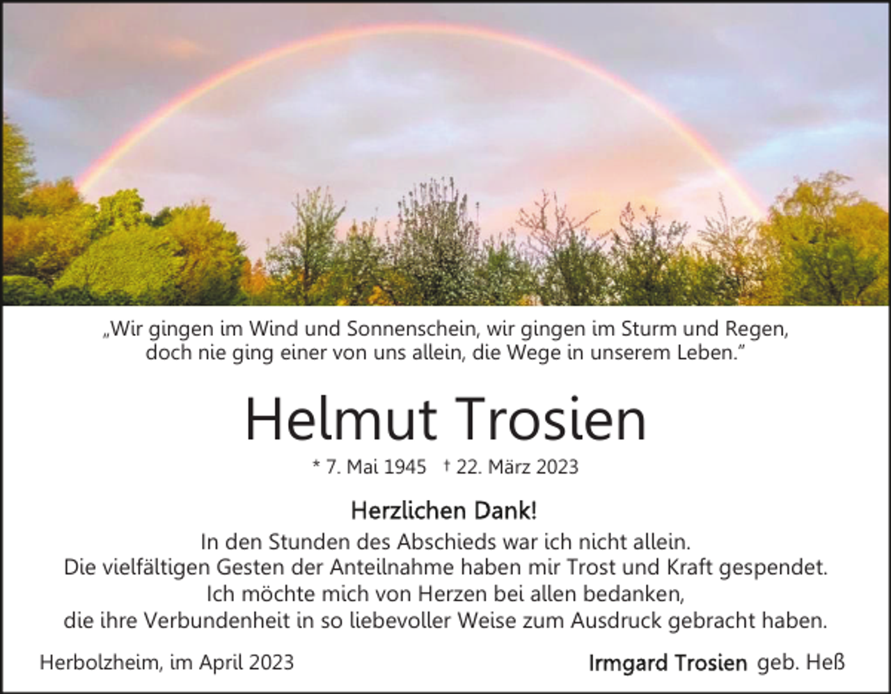 <p>„Wir gingen im Wind und Sonnenschein, wir gingen im Sturm und Regen,<br />doch nie ging einer von uns allein, die Wege in unserem Leben.”</p><p>Helmut Trosien<br />* 7. Mai 1945 † 22. März 2023</p><p>In den Stunden des Abschieds war ich nicht allein.<br />Die vielfältigen Gesten der Anteilnahme haben mir Trost und Kraft gespendet.<br />Ich möchte mich von Herzen bei allen bedanken,<br />die ihre Verbundenheit in so liebevoller Weise zum Ausdruck gebracht haben.<br />Herbolzheim, im April 2023</p><p>geb. Heß</p>