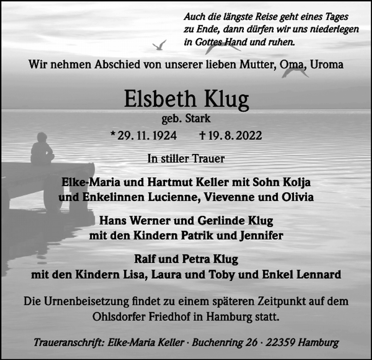 <p>Auch die längste Reise geht eines Tages<br />zu Ende, dann dürfen wir uns niederlegen<br />in Gottes Hand und ruhen.</p><p>Wir nehmen Abschied von unserer lieben Mutter, Oma, Uroma</p><p>Elsbeth Klug</p><p>geb. Stark<br />* 29. 11. 1924<br />† 19. 8. 2022<br />In stiller Trauer<br />Elke-Maria und Hartmut Keller mit Sohn Kolja<br />und Enkelinnen Lucienne, Vievenne und Olivia<br />Hans Werner und Gerlinde Klug<br />mit den Kindern Patrik und Jennifer<br />Ralf und Petra Klug<br />mit den Kindern Lisa, Laura und Toby und Enkel Lennard<br />Die Urnenbeisetzung findet zu einem späteren Zeitpunkt auf dem<br />Ohlsdorfer Friedhof in Hamburg statt.<br />Traueranschrift: Elke-Maria Keller · Buchenring 26 · 22359 Hamburg</p>