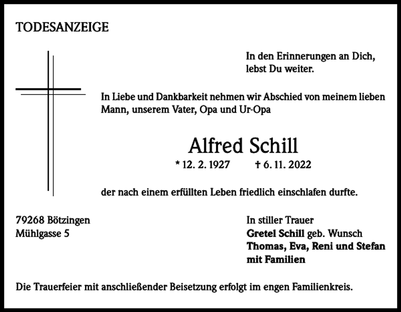 <p>TODESANZEIGE<br />In den Erinnerungen an Dich,<br />lebst Du weiter.<br />In Liebe und Dankbarkeit nehmen wir Abschied von meinem lieben<br />Mann, unserem Vater, Opa und Ur-Opa</p><p>Alfred Schill</p><p>* 12. 2. 1927</p><p>† 6. 11. 2022</p><p>der nach einem erfüllten Leben friedlich einschlafen durfte.<br />79268 Bötzingen<br />In stiller Trauer<br />Mühlgasse 5 Gretel Schill geb. Wunsch<br />Thomas, Eva, Reni und Stefan<br />mit Familien<br />Die Trauerfeier mit anschließender Beisetzung erfolgt im engen Familienkreis.</p>