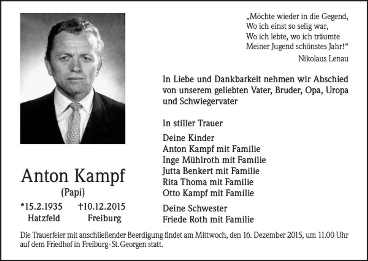 <p>„Möchte wieder in die Gegend,<br />Wo ich einst so selig war,<br />Wo ich lebte, wo ich träumte<br />Meiner Jugend schönstes Jahr!“<br />Nikolaus Lenau</p><p>In Liebe und Dankbarkeit nehmen wir Abschied<br />von unserem geliebten Vater, Bruder, Opa, Uropa<br />und Schwiegervater<br />In stiller Trauer</p><p>Anton Kampf<br />(Papi)</p><p>*15.2.1935<br />Hatzfeld</p><p>†10.12.2015<br />Freiburg</p><p>Deine Kinder<br />Anton Kampf mit Familie<br />Inge Mühlroth mit Familie<br />Jutta Benkert mit Familie<br />Rita Thoma mit Familie<br />Otto Kampf mit Familie<br />Deine Schwester<br />Friede Roth mit Familie</p><p>Die Trauerfeier mit anschließender Beerdigung findet am Mittwoch, den 16. Dezember 2015, um 11.00 Uhr<br />auf dem Friedhof in Freiburg - St. Georgen statt.</p>