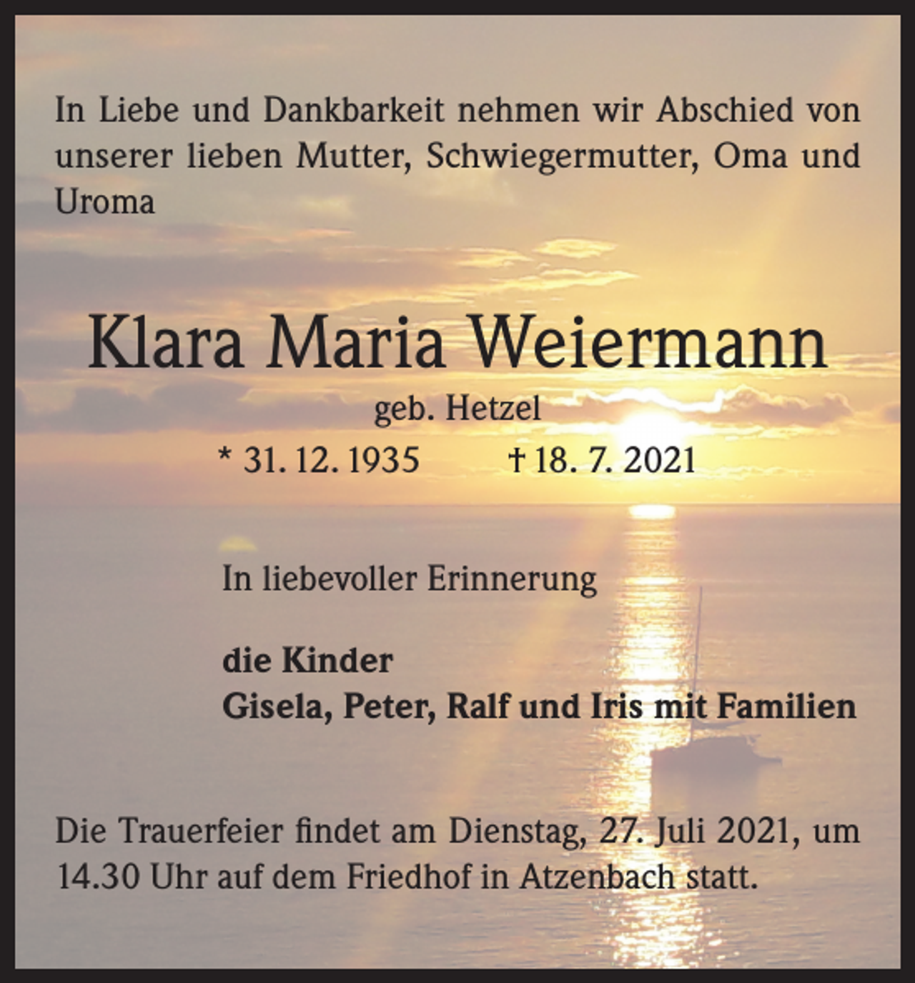 <p>In Liebe und Dankbarkeit nehmen wir Abschied von<br />unserer lieben Mutter, Schwiegermutter, Oma und<br />Uroma</p><p>Klara Maria Weiermann<br />geb. Hetzel<br />* 31. 12. 1935<br />† 18. 7. 2021<br />In liebevoller Erinnerung<br />die Kinder<br />Gisela, Peter, Ralf und Iris mit Familien<br />Die Trauerfeier findet am Dienstag, 27. Juli 2021, um<br />14.30 Uhr auf dem Friedhof in Atzenbach statt.</p>