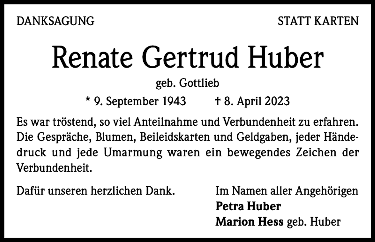 <p>DANKSAGUNG</p><p>STATT KARTEN</p><p>Renate Gertrud Huber<br />geb. Gottlieb<br />* 9. September 1943<br />† 8. April 2023<br />Es war tröstend, so viel Anteilnahme und Verbundenheit zu erfahren.<br />Die Gespräche, Blumen, Beileidskarten und Geldgaben, jeder Händedruck und jede Umarmung waren ein bewegendes Zeichen der<br />Verbundenheit.<br />Dafür unseren herzlichen Dank. Im Namen aller Angehörigen<br />Petra Huber<br />Marion Hess geb. Huber</p>