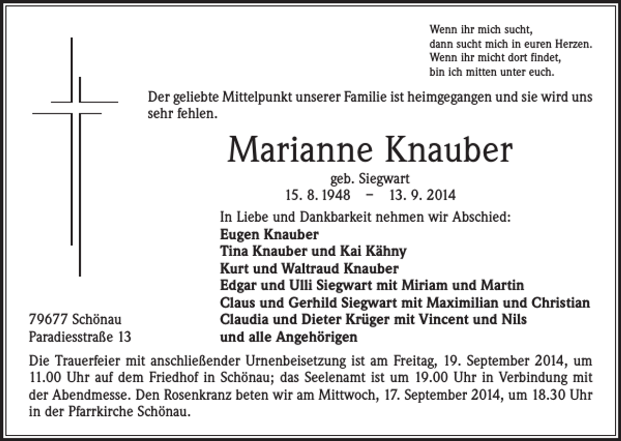 <p>Wenn ihr mich sucht,<br />dann sucht mich in euren Herzen.<br />Wenn ihr micht dort findet,<br />bin ich mitten unter euch.</p><p>Der geliebte Mittelpunkt unserer Familie ist heimgegangen und sie wird uns<br />sehr fehlen.</p><p>Marianne Knauber</p><p>79677 Schönau<br />Paradiesstraße 13</p><p>geb. Siegwart<br />15. 8. 1948 – 13. 9. 2014<br />In Liebe und Dankbarkeit nehmen wir Abschied:<br />Eugen Knauber<br />Tina Knauber und Kai Kähny<br />Kurt und Waltraud Knauber<br />Edgar und Ulli Siegwart mit Miriam und Martin<br />Claus und Gerhild Siegwart mit Maximilian und Christian<br />Claudia und Dieter Krüger mit Vincent und Nils<br />und alle Angehörigen</p><p>Die Trauerfeier mit anschließender Urnenbeisetzung ist am Freitag, 19. September 2014, um<br />11.00 Uhr auf dem Friedhof in Schönau; das Seelenamt ist um 19.00 Uhr in Verbindung mit<br />der Abendmesse. Den Rosenkranz beten wir am Mittwoch, 17. September 2014, um 18.30 Uhr<br />in der Pfarrkirche Schönau.</p>