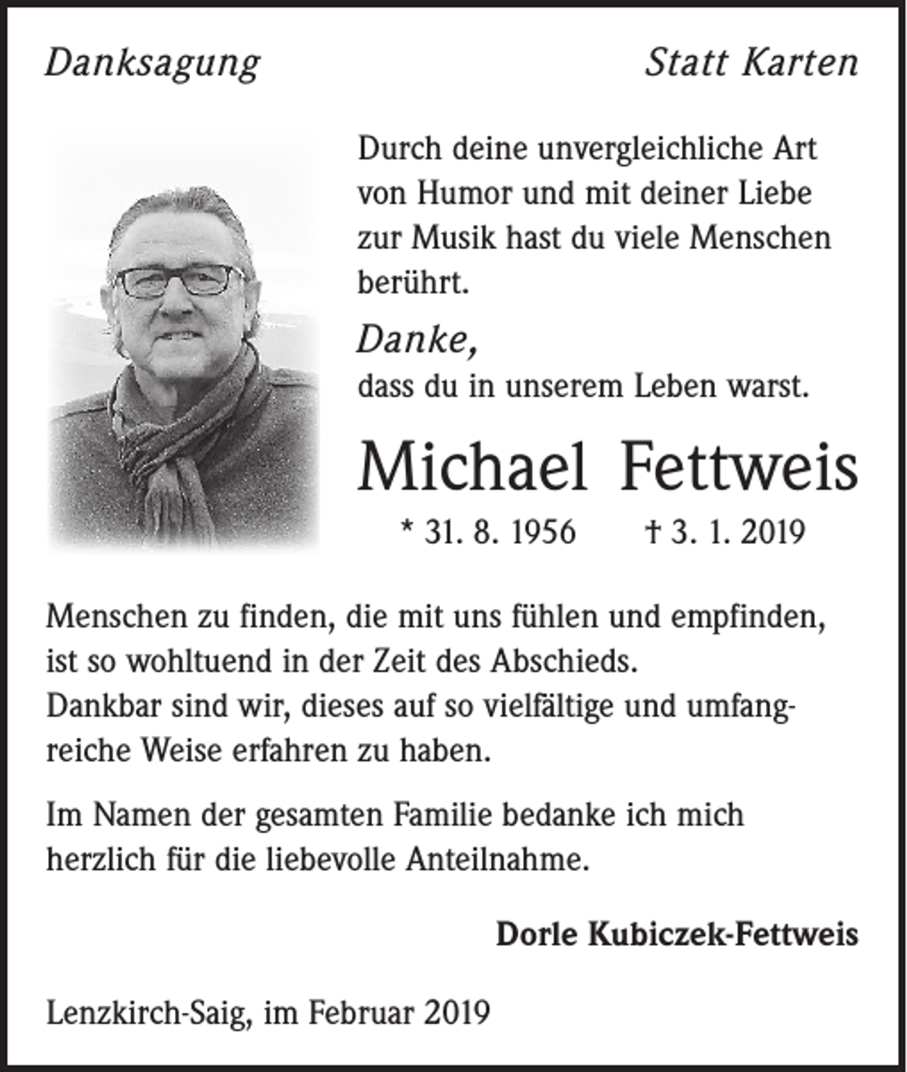 <p>Danksagung</p><p>Statt Karten<br />Durch deine unvergleichliche Art<br />von Humor und mit deiner Liebe<br />zur Musik hast du viele Menschen<br />berührt.</p><p>Danke,<br />dass du in unserem Leben warst.</p><p>Michael Fettweis<br />* 31. 8. 1956 † 3. 1. 2019<br />Menschen zu finden, die mit uns fühlen und empfinden,<br />ist so wohltuend in der Zeit des Abschieds.<br />Dankbar sind wir, dieses auf so vielfältige und umfang­<br />reiche Weise erfahren zu haben.<br />Im Namen der gesamten Familie bedanke ich mich<br />­herzlich für die liebevolle Anteilnahme.<br />Dorle Kubiczek-Fettweis<br />Lenzkirch-Saig, im Februar 2019</p>