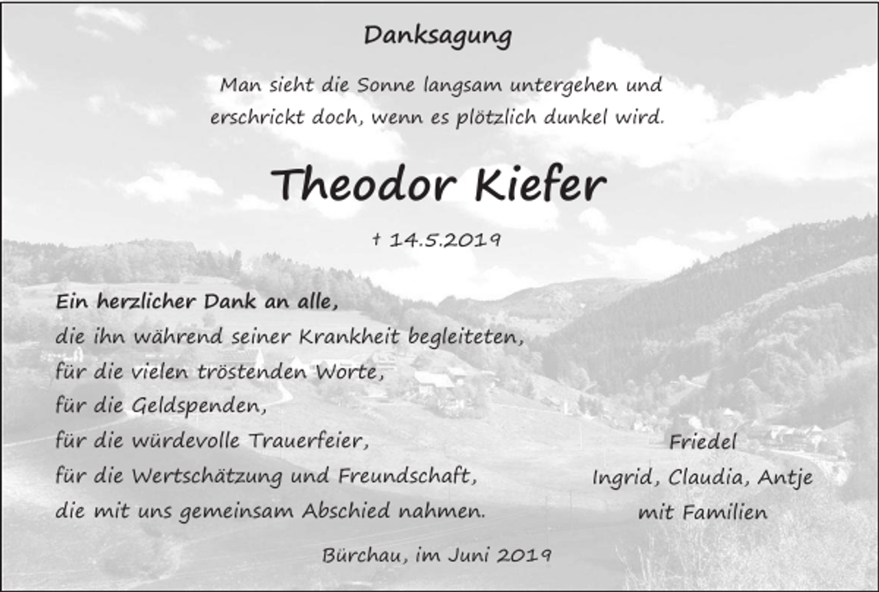 <p>Danksagung<br />Man sieht die Sonne langsam untergehen und<br />erschrickt doch, wenn es plötzlich dunkel wird.</p><p>Theodor Kiefer<br />† 14.5.2019<br />Ein herzlicher Dank an alle,<br />die ihn während seiner Krankheit begleiteten,<br />für die vielen tröstenden Worte,<br />für die Geldspenden,<br />für die würdevolle Trauerfeier,</p><p>Friedel</p><p>für die Wertschätzung und Freundschaft,</p><p>Ingrid, Claudia, Antje</p><p>die mit uns gemeinsam Abschied nahmen.</p><p>mit Familien</p><p>Bürchau, im Juni 2019</p>