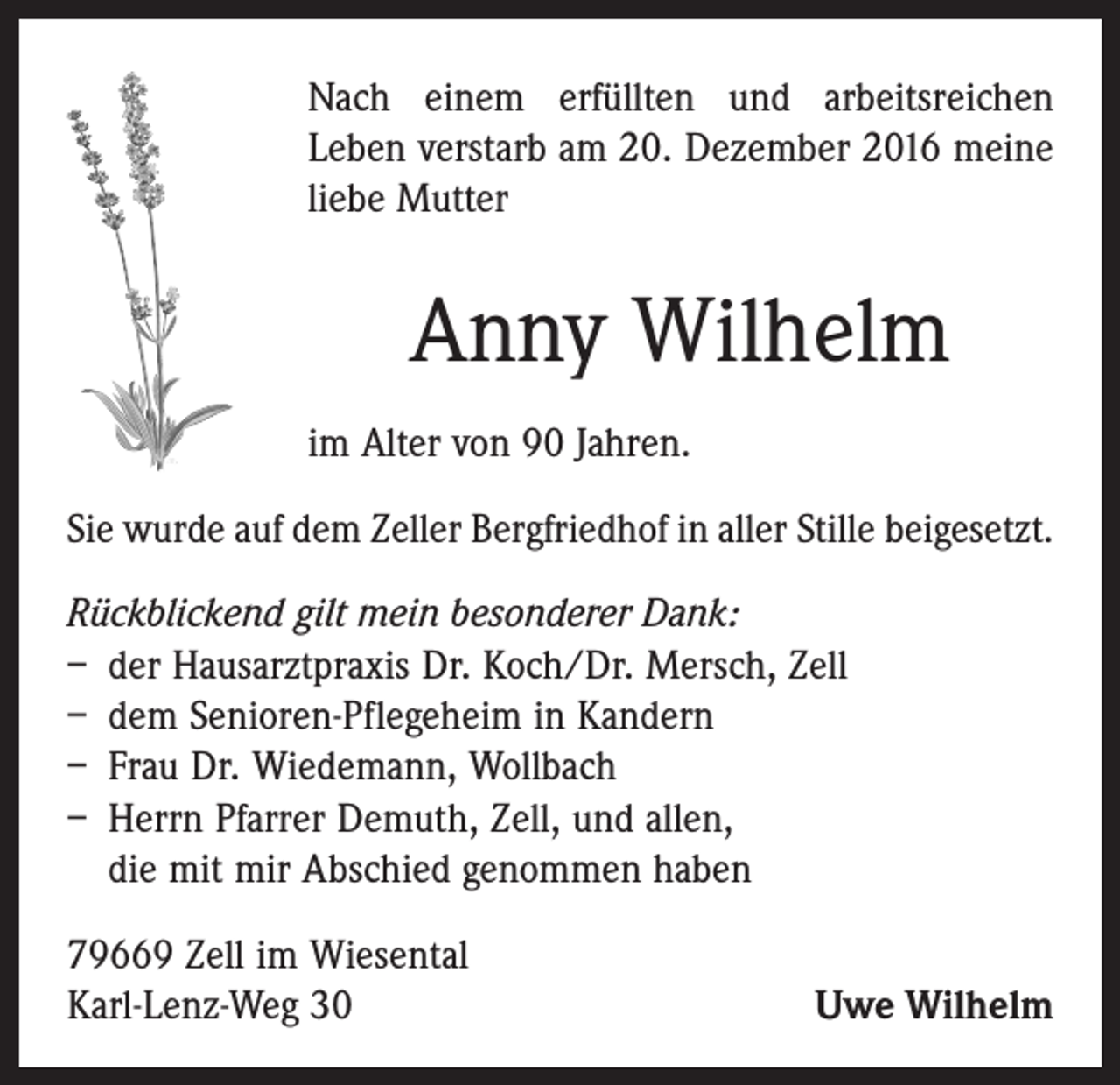 <p>Nach einem erfüllten und arbeitsreichen<br />Leben verstarb am 20. Dezember 2016 meine<br />liebe Mutter</p><p>Anny Wilhelm<br />im Alter von 90 Jahren.<br />Sie wurde auf dem Zeller Bergfriedhof in aller Stille bei­gesetzt.<br />Rückblickend gilt mein besonderer Dank:<br />– der Hausarztpraxis Dr. Koch/Dr. Mersch, Zell<br />– dem Senioren-Pflegeheim in Kandern<br />– Frau Dr. Wiedemann, Wollbach<br />– Herrn Pfarrer Demuth, Zell, und allen,<br />die mit mir Abschied genommen haben<br />79669 Zell im Wiesental<br />Karl-Lenz-Weg 30</p><p>Uwe Wilhelm</p>