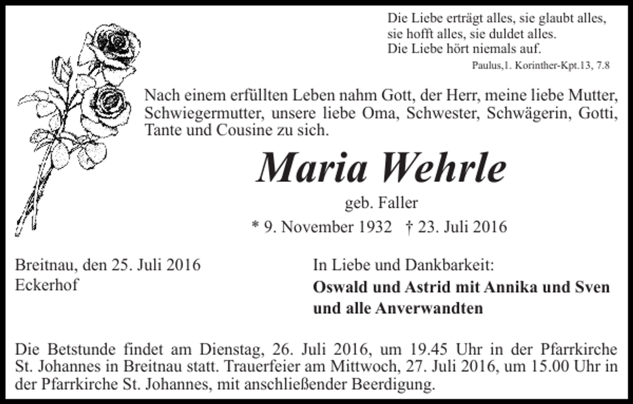 <p>Die Liebe erträgt alles, sie glaubt alles,<br />sie hofft alles, sie duldet alles.<br />Die Liebe hört niemals auf.<br />Paulus,1. Korinther-Kpt.13, 7.8</p><p>Nach einem erfüllten Leben nahm Gott, der Herr, meine liebe Mutter,<br />Schwiegermutter, unsere liebe Oma, Schwester, Schwägerin, Gotti,<br />Tante und Cousine zu sich.</p><p>Maria Wehrle<br />geb. Faller<br />* 9. November 1932 † 23. Juli 2016<br />Breitnau, den 25. Juli 2016<br />Eckerhof</p><p>In Liebe und Dankbarkeit:<br />Oswald und Astrid mit Annika und Sven<br />und alle Anverwandten</p><p>Die Betstunde findet am Dienstag, 26. Juli 2016, um 19.45 Uhr in der Pfarrkirche<br />St. Johannes in Breitnau statt. Trauerfeier am Mittwoch, 27. Juli 2016, um 15.00 Uhr in<br />der Pfarrkirche St. Johannes, mit anschließender Beerdigung.</p>