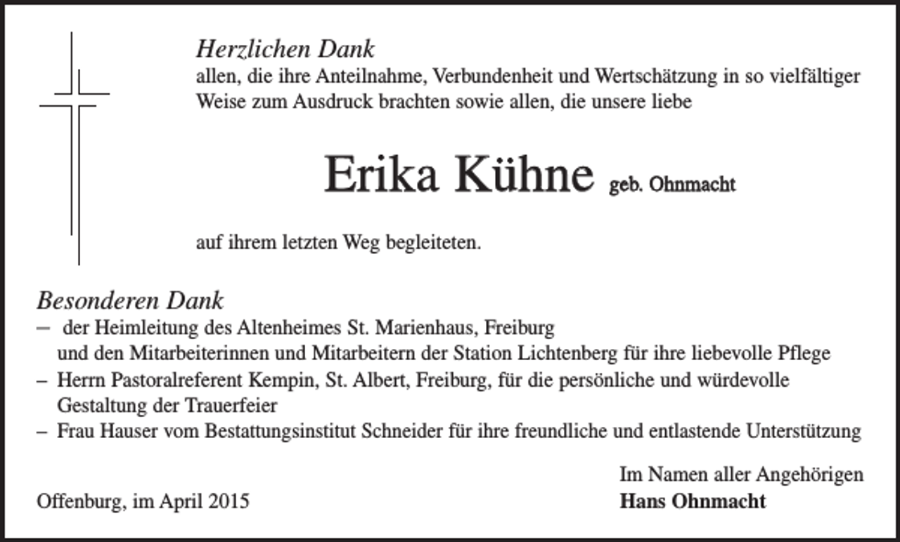 <p>Herzlichen Dank<br />allen, die ihre Anteilnahme, Verbundenheit und Wertschätzung in so ­vielfältiger<br />Weise zum Ausdruck brachten sowie allen, die unsere liebe</p><p>Erika Kühne geb. Ohnmacht<br />auf ihrem letzten Weg begleiteten.</p><p>Besonderen Dank<br />– der Heimleitung des Altenheimes St. Marienhaus, Freiburg<br />und den Mitarbeiterinnen und Mitarbeitern der Station Lichtenberg für ihre liebevolle Pflege<br />– Herrn Pastoralreferent Kempin, St. Albert, Freiburg, für die persönliche und würdevolle<br />Gestaltung der Trauerfeier<br />– Frau Hauser vom Bestattungsinstitut Schneider für ihre freundliche und entlastende Unterstützung</p><p>Offenburg, im April 2015</p><p>Im Namen aller Angehörigen<br />Hans Ohnmacht</p>