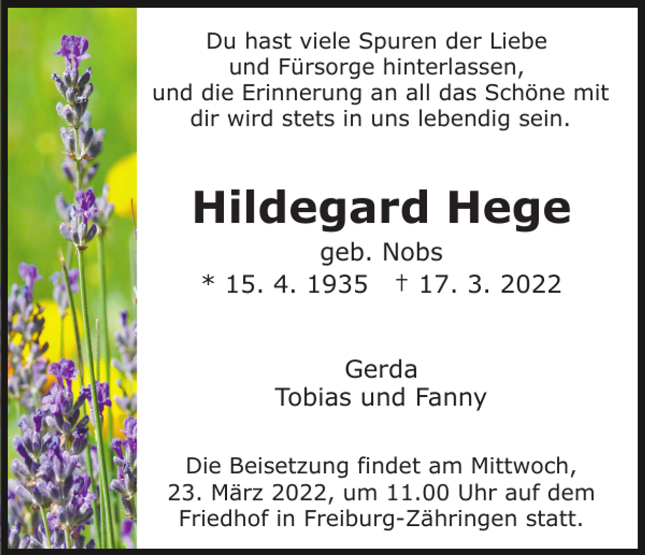 <p>Du hast viele Spuren der Liebe<br />und Fürsorge hinterlassen,<br />und die Erinnerung an all das Schöne mit<br />dir wird stets in uns lebendig sein.</p><p>Hildegard Hege<br />geb. Nobs<br />* 15. 4. 1935 † 17. 3. 2022<br />Gerda<br />Tobias und Fanny<br />Die Beisetzung findet am Mittwoch,<br />23. März 2022, um 11.00 Uhr auf dem<br />Friedhof in Freiburg-Zähringen statt.</p>