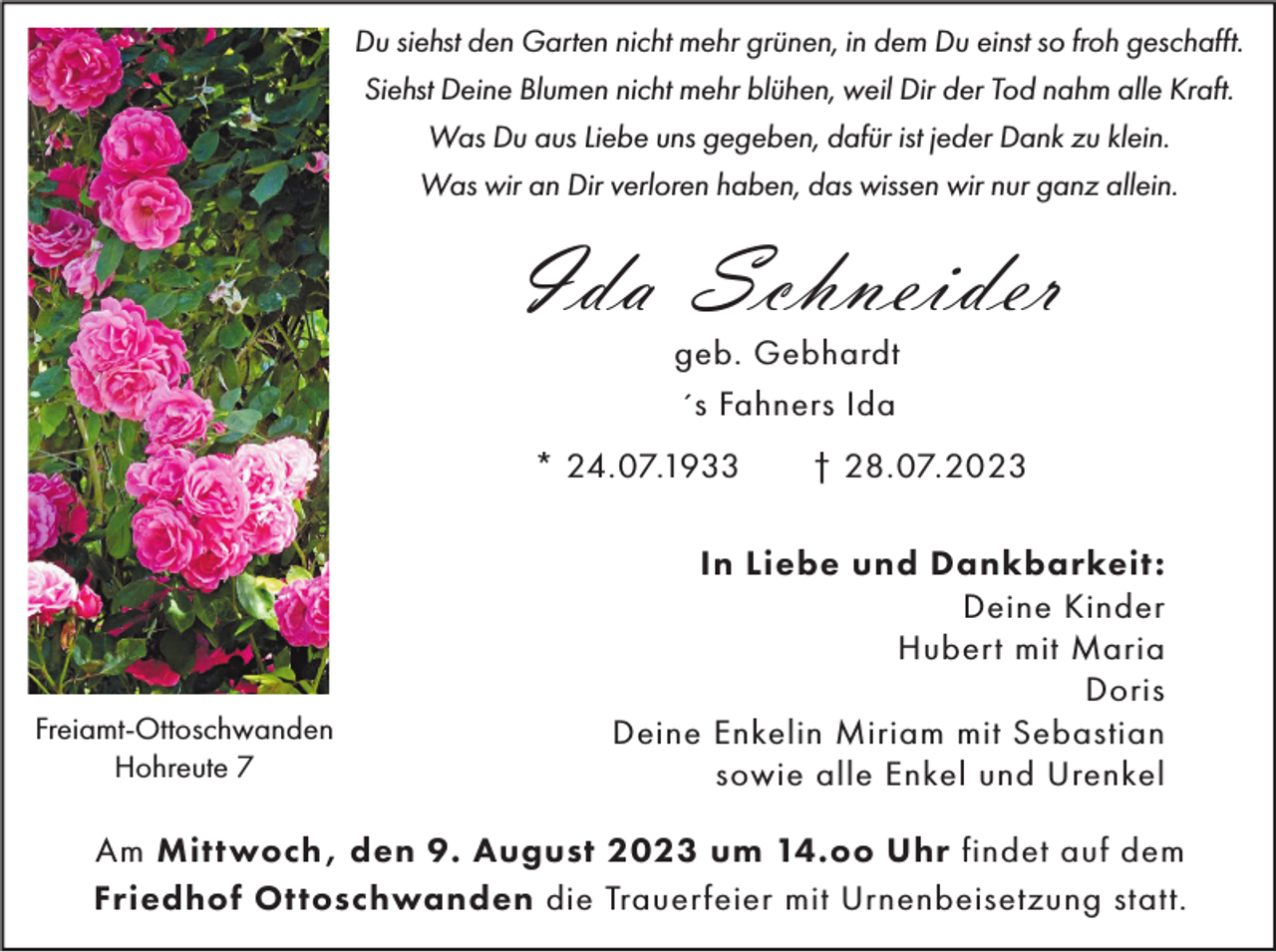 <p>Du siehst den Garten nicht mehr grünen, in dem Du einst so froh geschafft.<br />Siehst Deine Blumen nicht mehr blühen, weil Dir der Tod nahm alle Kraft.<br />Was Du aus Liebe uns gegeben, dafür ist jeder Dank zu klein.<br />Was wir an Dir verloren haben, das wissen wir nur ganz allein.</p><p>Ida Schneider<br />geb. Gebhardt<br />´s Fahners Ida<br />* 24.07.1933</p><p>Freiamt-Ottoschwanden<br />Hohreute 7</p><p>† 28.07.2023</p><p>In Liebe und Dankbarkeit:<br />Deine Kinder<br />Hubert mit Maria<br />Doris<br />Deine Enkelin Miriam mit Sebastian<br />sowie alle Enkel und Urenkel</p><p>Am Mittwoch , den 9. August 2023 um 14.oo Uhr findet auf dem<br />Friedhof Ottoschwanden die Trauerfeier mit Urnenbeisetzung statt.</p>