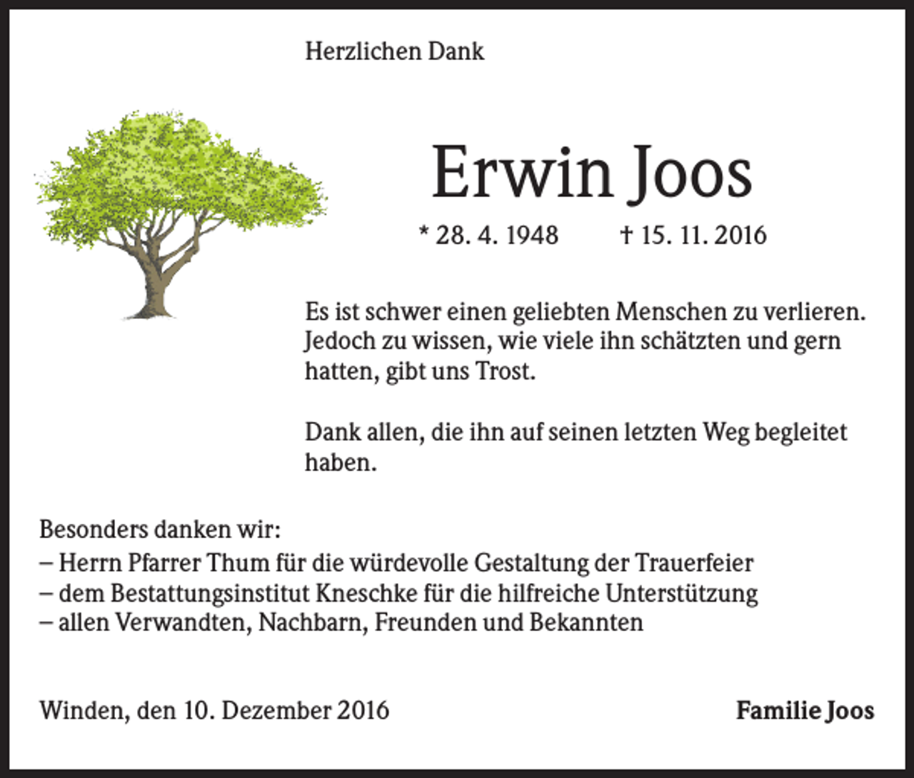 <p>Herzlichen Dank</p><p>Erwin Joos<br />* 28. 4. 1948</p><p>† 15. 11. 2016</p><p>Es ist schwer einen geliebten Menschen zu verlieren.<br />Jedoch zu wissen, wie viele ihn schätzten und gern<br />hatten, gibt uns Trost.<br />Dank allen, die ihn auf seinen letzten Weg begleitet<br />haben.<br />Besonders danken wir:<br />− Herrn Pfarrer Thum für die würdevolle Gestaltung der Trauerfeier<br />− dem Bestattungsinstitut Kneschke für die hilfreiche Unterstützung<br />− allen Verwandten, Nachbarn, Freunden und Bekannten<br />Winden, den 10. Dezember 2016</p><p>Familie Joos</p>