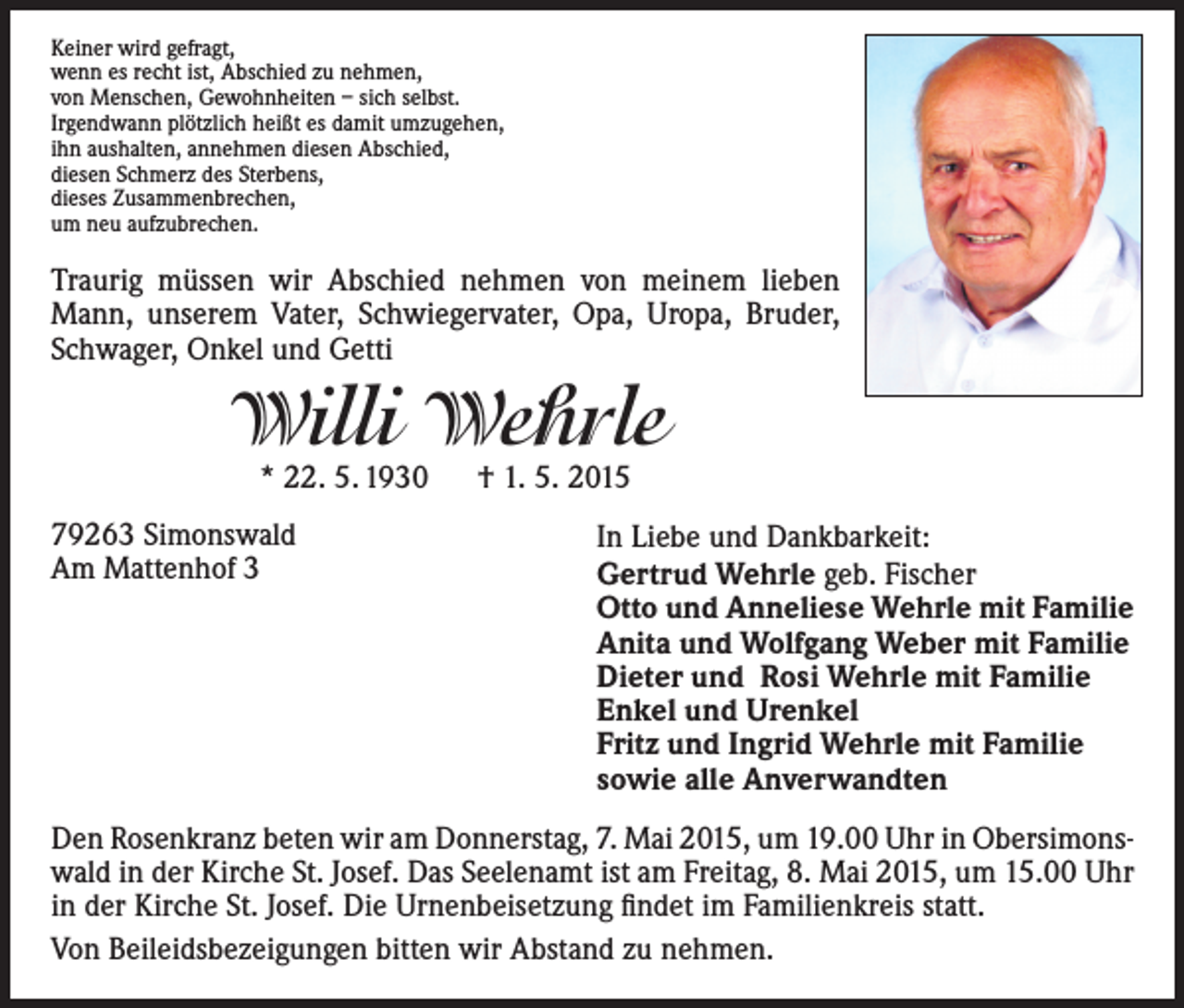<p>Keiner wird gefragt,<br />wenn es recht ist, Abschied zu nehmen,<br />von Menschen, Gewohnheiten – sich selbst.<br />Irgendwann plötzlich heißt es damit umzugehen,<br />ihn aushalten, annehmen diesen Abschied,<br />diesen Schmerz des Sterbens,<br />dieses Zusammenbrechen,<br />um neu aufzubrechen.</p><p>Traurig müssen wir Abschied nehmen von meinem lieben<br />Mann, unserem Vater, Schwiegervater, Opa, Uropa, Bruder,<br />Schwager, Onkel und Getti</p><p>Willi Wehrle<br />* 22. 5. 1930 † 1. 5. 2015</p><p>79263 Simonswald<br />Am Mattenhof 3</p><p>In Liebe und Dankbarkeit:<br />Gertrud Wehrle geb. Fischer<br />Otto und Anneliese Wehrle mit Familie<br />Anita und Wolfgang Weber mit Familie<br />Dieter und Rosi Wehrle mit Familie<br />Enkel und Urenkel<br />Fritz und Ingrid Wehrle mit Familie<br />sowie alle Anverwandten</p><p>Den Rosenkranz beten wir am Donnerstag, 7. Mai 2015, um 19.00 Uhr in Obersimons­<br />wald in der Kirche St. Josef. Das Seelenamt ist am Freitag, 8. Mai 2015, um 15.00 Uhr<br />in der Kirche St. Josef. Die Urnenbeisetzung findet im Familienkreis statt.<br />Von Beileidsbezeigungen bitten wir Abstand zu nehmen.</p>