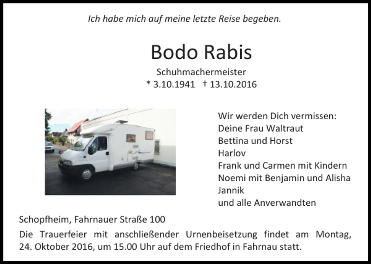 <p>Ich habe mich auf meine letzte Reise begeben.</p><p>Bodo Rabis<br />Schuhmachermeister<br />* 3.10.1941 † 13.10.2016<br />Wir werden Dich vermissen:<br />Deine Frau Waltraut<br />Bettina und Horst<br />Harlov<br />Frank und Carmen mit Kindern<br />Noemi mit Benjamin und Alisha<br />Jannik<br />und alle Anverwandten<br />Schopfheim, Fahrnauer Straße 100<br />Die Trauerfeier mit anschließender Urnenbeisetzung findet am Montag,<br />24. Oktober 2016, um 15.00 Uhr auf dem Friedhof in Fahrnau statt.</p>